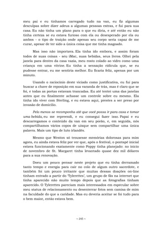 ~ 245 ~
meu pai e eu tínhamos carregado tudo na van, eu fiz algumas
desculpas sobre dizer adeus a algumas pessoas extras, e fui para sua
casa. Eu não tinha um plano para o que eu diria, e até então eu não
tinha certeza se eu estava furioso com ela ou desesperado por ela ou
ambos - o tipo de traição onde apenas seu corpo seria capaz de me
curar, apesar de ter sido a única coisa que me tinha magoado.
Mas isso não importava. Ela tinha ido embora, e assim foram
todos de suas coisas - seu iMac, suas bebidas, seus livros. Olhei pela
janela para dentro da casa vazia, meu rosto colado ao vidro como uma
criança em uma vitrine. Eu tinha a sensação ridícula que, se eu
pudesse entrar, eu me sentiria melhor. Eu ficaria feliz, apenas por um
minuto.
Usando o raciocínio deste viciado como justificativa, eu fui para
buscar a chave de reposição em sua varanda de trás, mas é claro que se
foi, e todas as portas estavam trancadas. Eu até tentei uma das janelas
antes que eu finalmente achasse um controle sobre eu mesmo. Ela
tinha ido viver com Sterling, e eu estava aqui, prestes a ser preso por
invasão de domicílio.
Pelo menos se recomponha até que você possa ir para casa e tomar
uma bebida, eu me repreendi, e eu consegui fazer isso. Papai e eu
descarregamos o conteúdo da van em seu porão, e, em seguida, nós
compartilhamos vários copos de uísque sem compartilhar uma única
palavra. Mais um tipo de luto irlandês.
Mesmo que Weston só trouxesse memórias dolorosas para mim
agora, eu ainda estava feliz por ver que, após o festival, o pontapé inicial
estava funcionando exatamente como Poppy tinha planejado: no início
de novembro de St. Margaret tinha levantado quase dez mil dólares
para a sua renovação.
Doeu um pouco pensar neste projeto que eu tinha derramado
tanto tempo e energia para cair no colo de algum outro sacerdote, e
também foi um pouco irritante que muitas dessas doações on-line
tinham entrado a partir do ‘Tylerettes’, um grupo de fãs na internet que
tinha aparecido não muito tempo depois que as fotografias tinham
aparecido. O Tylerettes pareciam mais interessados em especular sobre
meu status de relacionamento ou desenterrar fotos sem camisa de mim
na faculdade do que a caridade. Mas eu deveria aceitar se foi tudo para
o bem maior, então estava bem.
 