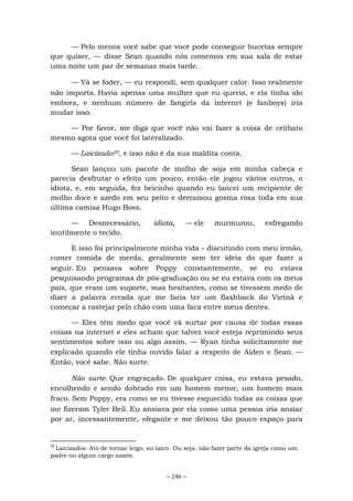 ~ 246 ~
— Pelo menos você sabe que você pode conseguir bucetas sempre
que quiser, — disse Sean quando nós comemos em sua sala de estar
uma noite um par de semanas mais tarde.
— Vá se foder, — eu respondi, sem qualquer calor. Isso realmente
não importa. Havia apenas uma mulher que eu queria, e ela tinha ido
embora, e nenhum número de fangirls da internet (e fanboys) iria
mudar isso.
— Por favor, me diga que você não vai fazer a coisa de celibato
mesmo agora que você foi lateralizado.
— Laicizado20, e isso não é da sua maldita conta.
Sean lançou um pacote de molho de soja em minha cabeça e
parecia desfrutar o efeito um pouco, então ele jogou vários outros, o
idiota, e, em seguida, fez beicinho quando eu lancei um recipiente de
molho doce e azedo em seu peito e derramou gosma rosa toda em sua
última camisa Hugo Boss.
— Desnecessário, idiota, — ele murmurou, esfregando
inutilmente o tecido.
E isso foi principalmente minha vida - discutindo com meu irmão,
comer comida de merda, geralmente sem ter ideia do que fazer a
seguir. Eu pensava sobre Poppy constantemente, se eu estava
pesquisando programas de pós-graduação ou se eu estava com os meus
pais, que eram um suporte, mas hesitantes, como se tivessem medo de
dizer a palavra errada que me faria ter um flashback do Vietnã e
começar a rastejar pelo chão com uma faca entre meus dentes.
— Eles têm medo que você vá surtar por causa de todas essas
coisas na internet e eles acham que talvez você esteja reprimindo seus
sentimentos sobre isso ou algo assim, — Ryan tinha solicitamente me
explicado quando ele tinha ouvido falar a respeito de Aiden e Sean. —
Então, você sabe. Não surte.
Não surte. Que engraçado. De qualquer coisa, eu estava pesado,
encolhendo e sendo dobrado em um homem menor, um homem mais
fraco. Sem Poppy, era como se eu tivesse esquecido todas as coisas que
me fizeram Tyler Bell. Eu ansiava por ela como uma pessoa iria ansiar
por ar, incessantemente, ofegante e me deixou tão pouco espaço para
20
Laicizados: Ato de tornar leigo, ou laico. Ou seja, não fazer parte da igreja como um
padre ou algum cargo assim.
 