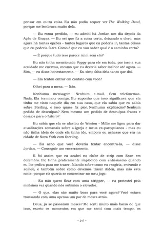 ~ 247 ~
pensar em outra coisa. Eu não podia sequer ver The Walking Dead,
porque me lembrava muito dela.
— Eu estou perdido, — eu admiti há Jordan um dia depois da
Ação de Graças. — Eu sei que fiz a coisa certa, deixando o clero, mas
agora há tantas opções - tantos lugares que eu poderia ir, tantas coisas
que eu poderia fazer. Como é que eu vou saber qual é o caminho certo?
— É porque tudo isso parece ruim sem ela?
Eu não tinha mencionado Poppy para ele em tudo, por isso a sua
acuidade me enervou, mesmo que eu deveria saber melhor até agora. —
Sim, — eu disse honestamente. — Eu sinto falta dela tanto que dói.
— Ela tentou entrar em contato com você?
Olhei para a mesa. — Não.
Nenhuma mensagem. Nenhum e-mail. Sem telefonemas.
Nada. Ela terminou comigo. Eu suponho que isso significava que ela
tinha me visto naquele dia em sua casa, que ela sabia que eu sabia
sobre Sterling, e isso quase fiz pior. Nenhuma explicação? Nenhum
pedido de desculpas? Nem mesmo um pedido de desculpas fracas e
desejos para o futuro?
Eu sabia que ela se afastou de Weston - Millie me ligou para dar
atualizações semanais sobre a igreja e meus ex-paroquianos - mas eu
não tinha ideia de onde ela tinha ido, embora eu achasse que era na
cidade de Nova York com Sterling.
— Eu acho que você deveria tentar encontra-la, — disse
Jordan. — Conseguir um encerramento.
E foi assim que eu acabei no clube de strip com Sean em
dezembro. Ele tinha praticamente implodido com entusiasmo quando
eu lhe pedira para me trazer, falando sobre como eu reagiria, entrando e
saindo, e também sobre como devemos trazer Aiden, mas não esta
noite, porque ele queria se concentrar no meu jogo.
— Eu não quero ficar com uma stripper, — eu protestei pela
milésima vez quando nós subimos o elevador.
— O que, elas são muito boas para você agora? Você estava
transando com uma apenas um par de meses atrás.
Deus, já se passaram meses? Me senti muito mais baixo do que
isso, exceto os momentos em que me senti com mais tempo, os
 