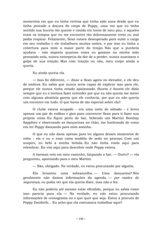 ~ 248 ~
momentos em que eu tinha certeza que tinha sido anos desde que eu
tinha provado a doçura do corpo de Poppy, uma vez que eu tinha
sentido sua buceta tão quente e úmida em torno de meu pau, e aqueles
eram os tempos que eu me encontrei tão dolorosamente ereto eu mal
podia respirar. Felizmente, Sean estava desesperado para subir o cargo
em seu trabalho e ele trabalhava muitas noites, e por isso eu tinha a
cobertura para mim a maior parte do tempo. Não que a punheta
ajudava - não importa quantas vezes eu gozasse na minha mão
pensando nela, nunca entorpecia da dor de a perder, nunca suavizava o
golpe de sua traição. Mas com traição ou não, meu corpo ainda a
queria.
Eu ainda queria ela.
— Isso foi diferente, — disse a Sean agora no elevador, e ele deu
de ombros. Eu sabia que nunca seria capaz de explicar isso para ele,
porque ele nunca tinha estado apaixonado. Buceta é buceta ele dizia
sempre que eu o tentava fazer entender por que eu não queria me meter
com alguma aleatória garota que ele conhecia, por que eu não queria
um encontro em tudo. O que havia de tão especial sobre ela?
O clube estava ocupado - era uma noite de sábado - e levou
apenas um par de vodkas e gins para convencer Sean para ir fazer sua
própria coisa. Eu fiquei perto do bar, bebendo um Martini Bombay
Sapphire e observando as dançarinas no chão, me lembrando de como
era ter Poppy dançando para mim sozinha.
O que eu não daria apenas para ter alguns desses momentos de
volta - ela e eu e essa coisa maldita de seda no pescoço. Com um
suspiro, eu bebi a minha bebida. Eu não tinha vindo aqui para
relembrar. Eu vim aqui para descobrir onde Poppy estava.
A barman veio em meu caminho, limpando o bar. — Outro? — ela
perguntou, apontando para o meu Martini.
— Não, obrigado. Na verdade, eu estou procurando por alguém.
Ela levantou uma sobrancelha. — Uma dançarina? Nós
geralmente não damos informações da agenda. — por razões de
segurança, eu podia ver que ela queria dizer, mas não o fez.
Eu não poderia até mesmo estar ofendido, porque eu sabia como
isso parecia para ela. — Na verdade, eu não estou procurando
informações de cronograma ou o que quer que seja. Estou à procura de
Poppy Danforth... Eu acho que ela costumava trabalhar aqui?
 
