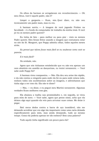 ~ 249 ~
Os olhos da barman se arregalaram em reconhecimento. — Oh
meu Deus, você é aquele padre, não é?
Limpei a garganta. — Hum, sim. Quer dizer, eu não sou
tecnicamente um padre mais, mas eu era.
A barman sorriu. — A imagem de você jogando Frisbee na
faculdade - é o fundo do computador de trabalho da minha irmã. E você
já viu os memes padre quente?
Eu tinha de fato - para melhor ou para pior - visto os memes
Padre quente. Eles foram feitos usando a imagem que costumava estar
no site da St. Margaret, que Poppy admitiu olhar, todos aqueles meses
atrás.
Eu pensei que talvez fosse mais fácil se eu soubesse como você se
parecia.
E é mais fácil?
Na verdade, não.
Agora que nós tínhamos estabelecido que eu não era apenas um
cara aleatório em assédio as dançarinas, eu tentei novamente. — Você
sabe onde Poppy foi?
A barman virou compassiva. — Não. Ela deu seu aviso tão rápido,
e ela não contou a ninguém para onde ela foi ou para onde estava indo,
embora todos nós soubéssemos sobre as imagens, e adivinhamos que
tinha algo a ver com ela. Ela não te disse?
— Não, — eu disse, e eu peguei meu Martini novamente. Algumas
verdades ficam melhores com gim.
Ela abaixou a toalha nas proximidades e, em seguida, se virou
para mim de novo. — Você sabe, agora que penso nisso, acho que ela
deixou algo aqui quando ela veio para arrumar suas coisas. Me deixe ir
pegar.
Bati meus dedos contra a barra de aço inoxidável, não me
deixando acreditar que era algo tão importante como uma carta deixada
especificamente para mim, mas ainda desejando, tudo ao mesmo
tempo. Como ela poderia apenas ter ido embora? Sem uma palavra?
Tudo aquilo tinha significado um pouco para ela?
 