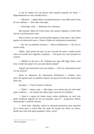 ~ 25 ~
A voz de Aidan era um pouco alta demais quando ele falou. —
Especialmente se você escolhe buce...
— Meninos, — papai disse automaticamente, sem olhar para cima
de seu telefone. — Sua mãe está aqui.
— Desculpe, mãe, — dissemos em uníssono.
Ela assente. Mais de trinta anos com quatro rapazes a tinha feito
imune a praticamente tudo.
Ryan entrou na sala murmurando alguma coisa para o pai sobre
querer as chaves do carro, e Sean e Aidan se inclinaram novamente.
— Eu vou na próxima semana, — Sean confidenciou. — Eu vou te
contar tudo.
Aidan, mais jovem do que eu por um par de anos e ainda muito
novo no mundo dos negócios, suspirou. — Eu quero ser você quando eu
crescer.
— Melhor eu do que o Sr. Celibato por aqui. Me diga, Tyler, você
tem o túnel do carpo2 em sua mão direita ainda?
Joguei um travesseiro em sua cabeça. — Você se voluntariou para
vir me encher?
Sean se esquivou do travesseiro facilmente. — Calma, meu
doce. Eu aposto que eu poderia colocar um pouco de óleo de unção para
bom uso.
Eu gemi. — Você vai para o inferno.
— Tyler! — disse o pai. — Não diga a seu irmão que ele está indo
para o inferno. — ele ainda não olhou para cima de seu telefone.
— Qual é a graça de todas essas noites solitárias, se você não
pode condenar alguém de vez em quando, não é? — perguntou Aidan,
alcançando o controle remoto.
— Você sabe, Sininho, talvez eu devesse encontrar uma maneira
de te levar para o clube. Não há nada de errado em olhar no menu,
desde que você não peça qualquer coisa, certo?
2 Nervo mediano.
 