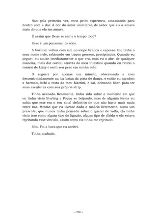 ~ 250 ~
Não pela primeira vez, meu peito espremeu, amassando para
dentro com a dor. A dor do amor unilateral, de saber que eu a amava
mais do que ela me amava.
É assim que Deus se sente o tempo todo?
Esse é um pensamento sério.
A barman voltou com um envelope branco e espesso. Ele tinha o
meu nome nele, rabiscado em traços grossos, precipitados. Quando eu
peguei, eu soube imediatamente o que era, mas eu o abri de qualquer
maneira, mais dor cortou através do meu intestino quando eu retirei o
rosário de Lizzy e senti seu peso em minha mão.
O segurei por apenas um minuto, observando a cruz
descontroladamente na luz baixa da pista de dança, e então eu agradeci
a barman, bebi o resto do meu Martini, e sai, deixando Sean para ter
suas aventuras com sua própria strip.
Tinha acabado. Realmente, tinha sido sobre o momento em que
eu tinha visto Sterling e Poppy se beijando, mas de alguma forma eu
sabia que este era o seu sinal definitivo de que não havia mais nada
entre nós. Mesmo que eu tivesse dado o rosário livremente, como um
presente, que nunca tinha pensado sobre o querer de volta, ela tinha
visto isso como algum tipo de ligação, algum tipo de dívida e ela estava
rejeitando esse vínculo, assim como ela tinha me rejeitado.
Sim. Foi a hora que eu aceitei.
Tinha acabado.
 