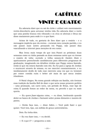 ~ 251 ~
CAPÍTULO
VINTE E QUATRO
Eu adoraria dizer que eu saí do clube e utilizei este encerramento
recém-descoberto para arrumar minha vida. Eu adoraria dizer a vocês
que uma pomba branca veio vibrando e os céus se abriram e Deus me
disse exatamente para onde ir e o que fazer.
Acima de tudo, eu gostaria de lhes dizer que o rosário – e a
mensagem implícita que ela enviou - curaram meu coração partido, e eu
não passei mais noites pensando em Poppy, não passei dias
vasculhando a internet para menções de seu nome.
Mas levou mais tempo do que isso. Passei as próximas duas
semanas como eu tinha passado as duas semanas antes que eu tivesse
o rosário de volta: ouvindo a trilha sonora de Garden State e
apaticamente preenchendo candidaturas para diferentes programas de
graduação, imaginando em detalhes vívidos que Poppy estava fazendo,
então (o que ela estava fazendo com ele). Eu fui para a igreja de Jordan
e murmurei através de missas, eu me exercitei constantemente, e eu
imediatamente desfiz de todo esse exercício uma vez que eu terminei
por comer comida ruim e beber até mais do que meus irmãos
irlandeses.
O Natal chegou. Na nossa grande refeição em família, nós tivemos
essa tradição da família Bell de dizer o que seria nosso presente perfeito
- uma promoção, um carro novo, um período de férias, esse tipo de
coisa. E quando fomos ao redor da mesa, eu percebi o que eu mais
queria.
— Eu quero fazer alguma coisa, — eu disse, lembrando quando
deitei no banco de Jordan e fantasiei sobre praias distantes e montes de
poeira.
— Então faça isso, — disse Aiden. — Você pode fazer o que
quiser. Você tem, tipo, um milhão de graus universitários.
Dois. Eu tinha dois.
— Eu vou fazer isso, — eu decidi.
— E o que é? — perguntou a mãe.
 