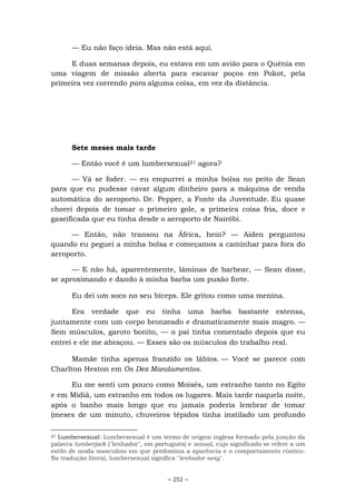 ~ 252 ~
— Eu não faço ideia. Mas não está aqui.
E duas semanas depois, eu estava em um avião para o Quênia em
uma viagem de missão aberta para escavar poços em Pokot, pela
primeira vez correndo para alguma coisa, em vez da distância.
Sete meses mais tarde
— Então você é um lumbersexual21 agora?
— Vá se foder. — eu empurrei a minha bolsa no peito de Sean
para que eu pudesse cavar algum dinheiro para a máquina de venda
automática do aeroporto. Dr. Pepper, a Fonte da Juventude. Eu quase
chorei depois de tomar o primeiro gole, a primeira coisa fria, doce e
gaseificada que eu tinha desde o aeroporto de Nairóbi.
— Então, não transou na África, hein? — Aiden perguntou
quando eu peguei a minha bolsa e começamos a caminhar para fora do
aeroporto.
— E não há, aparentemente, lâminas de barbear, — Sean disse,
se aproximando e dando à minha barba um puxão forte.
Eu dei um soco no seu bíceps. Ele gritou como uma menina.
Era verdade que eu tinha uma barba bastante extensa,
juntamente com um corpo bronzeado e dramaticamente mais magro. —
Sem músculos, garoto bonito, — o pai tinha comentado depois que eu
entrei e ele me abraçou. — Esses são os músculos do trabalho real.
Mamãe tinha apenas franzido os lábios. — Você se parece com
Charlton Heston em Os Dez Mandamentos.
Eu me senti um pouco como Moisés, um estranho tanto no Egito
e em Midiã, um estranho em todos os lugares. Mais tarde naquela noite,
após o banho mais longo que eu jamais poderia lembrar de tomar
(meses de um minuto, chuveiros tépidos tinha instilado um profundo
21 Lumbersexual: Lumbersexual é um termo de origem inglesa formado pela junção da
palavra lumberjack ("lenhador", em português) e sexual, cujo significado se refere a um
estilo de moda masculino em que predomina a aparência e o comportamento rústico.
Na tradução literal, lumbersexual significa "lenhador sexy".
 