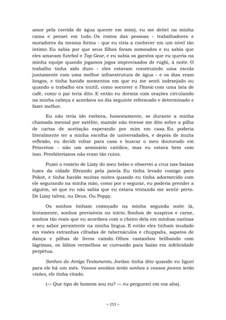~ 253 ~
amor pela corrida de água quente em mim), eu me deitei na minha
cama e pensei em tudo. Os rostos das pessoas - trabalhadores e
moradores da mesma forma - que eu viria a conhecer em um nível tão
íntimo. Eu sabia por que seus filhos foram nomeados e eu sabia que
eles amavam futebol e Top Gear, e eu sabia os garotos que eu queria na
minha equipe quando jogamos jogos improvisados de rúgbi, à noite. O
trabalho tinha sido duro - eles estavam construindo uma escola
juntamente com uma melhor infraestrutura de água - e os dias eram
longos, e tinha havido momentos em que eu me senti indesejado ou
quando o trabalho era inútil, como socorrer o Titanic com uma lata de
café, como o pai teria dito. E então eu dormia com orações circulando
na minha cabeça e acordava no dia seguinte refrescado e determinado e
fazer melhor.
Eu não teria ido embora, honestamente, se durante a minha
chamada mensal por satélite, mamãe não tivesse me dito sobre a pilha
de cartas de aceitação esperando por mim em casa. Eu poderia
literalmente ter a minha escolha de universidades, e depois de muita
reflexão, eu decidi voltar para casa e buscar o meu doutorado em
Princeton - não um seminário católico, mas eu estava bem com
isso. Presbiterianos não eram tão ruins.
Puxei o rosário de Lizzy do meu bolso e observei a cruz nas baixas
luzes da cidade filtrando pela janela. Eu tinha levado comigo para
Pokot, e tinha havido muitas noites quando eu tinha adormecido com
ele segurando na minha mão, como por o segurar, eu poderia prender a
alguém, só que eu não sabia que eu estava tentando me sentir perto.
De Lizzy talvez, ou Deus. Ou Poppy.
Os sonhos tinham começado na minha segunda noite lá,
lentamente, sonhos previsíveis no início. Sonhos de suspiros e carne,
sonhos tão reais que eu acordava com o cheiro dela em minhas narinas
e seu sabor persistente na minha língua. E então eles tinham mudado
em visões estranhas cifradas de tabernáculos e chuppahs, sapatos de
dança e pilhas de livros caindo. Olhos castanhos brilhando com
lágrimas, os lábios vermelhos se curvando para baixo em infelicidade
perpétua.
Sonhos do Antigo Testamento, Jordan tinha dito quando eu liguei
para ele há um mês. Vossos anciãos terão sonhos e vossos jovens terão
visões, ele tinha citado.
(— Que tipo de homem sou eu? — eu perguntei em voz alta).
 