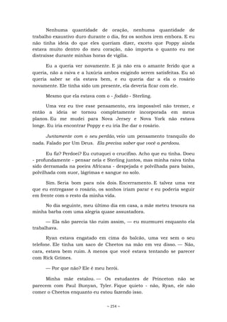 ~ 254 ~
Nenhuma quantidade de oração, nenhuma quantidade de
trabalho exaustivo duro durante o dia, fez os sonhos irem embora. E eu
não tinha ideia do que eles queriam dizer, exceto que Poppy ainda
estava muito dentro do meu coração, não importa o quanto eu me
distraísse durante minhas horas de vigília.
Eu a queria ver novamente. E já não era o amante ferido que a
queria, não a raiva e a luxúria ambos exigindo serem satisfeitas. Eu só
queria saber se ela estava bem, e eu queria dar a ela o rosário
novamente. Ele tinha sido um presente, ela deveria ficar com ele.
Mesmo que ela estava com o - fodido - Sterling.
Uma vez eu tive esse pensamento, era impossível não tremer, e
então a ideia se tornou completamente incorporada em meus
planos. Eu me mudei para Nova Jersey e Nova York não estava
longe. Eu iria encontrar Poppy e eu iria lhe dar o rosário.
Juntamente com o seu perdão, veio um pensamento tranquilo do
nada. Falado por Um Deus. Ela precisa saber que você a perdoou.
Eu fiz? Perdoei? Eu cutuquei o crucifixo. Acho que eu tinha. Doeu
- profundamente - pensar nela e Sterling juntos, mas minha raiva tinha
sido derramada na poeira Africana - despejada e polvilhada para baixo,
polvilhada com suor, lágrimas e sangue no solo.
Sim. Seria bom para nós dois. Encerramento. E talvez uma vez
que eu entregasse o rosário, os sonhos iriam parar e eu poderia seguir
em frente com o resto da minha vida.
No dia seguinte, meu último dia em casa, a mãe meteu tesoura na
minha barba com uma alegria quase assustadora.
— Ela não parecia tão ruim assim, — eu murmurei enquanto ela
trabalhava.
Ryan estava engatado em cima do balcão, uma vez sem o seu
telefone. Ele tinha um saco de Cheetos na mão em vez disso. — Não,
cara, estava bem ruim. A menos que você estava tentando se parecer
com Rick Grimes.
— Por que não? Ele é meu herói.
Minha mãe estalou. — Os estudantes de Princeton não se
parecem com Paul Bunyan, Tyler. Fique quieto - não, Ryan, ele não
comer o Cheetos enquanto eu estou fazendo isso.
 