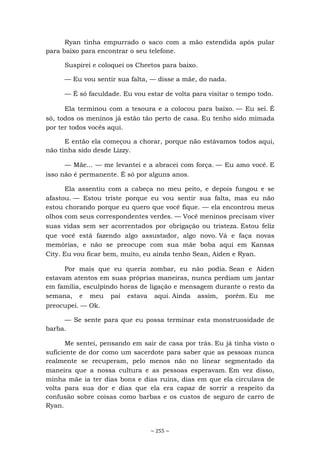 ~ 255 ~
Ryan tinha empurrado o saco com a mão estendida após pular
para baixo para encontrar o seu telefone.
Suspirei e coloquei os Cheetos para baixo.
— Eu vou sentir sua falta, — disse a mãe, do nada.
— É só faculdade. Eu vou estar de volta para visitar o tempo todo.
Ela terminou com a tesoura e a colocou para baixo. — Eu sei. É
só, todos os meninos já estão tão perto de casa. Eu tenho sido mimada
por ter todos vocês aqui.
E então ela começou a chorar, porque não estávamos todos aqui,
não tinha sido desde Lizzy.
— Mãe... — me levantei e a abracei com força. — Eu amo você. E
isso não é permanente. É só por alguns anos.
Ela assentiu com a cabeça no meu peito, e depois fungou e se
afastou. — Estou triste porque eu vou sentir sua falta, mas eu não
estou chorando porque eu quero que você fique. — ela encontrou meus
olhos com seus correspondentes verdes. — Você meninos precisam viver
suas vidas sem ser acorrentados por obrigação ou tristeza. Estou feliz
que você está fazendo algo assustador, algo novo. Vá e faça novas
memórias, e não se preocupe com sua mãe boba aqui em Kansas
City. Eu vou ficar bem, muito, eu ainda tenho Sean, Aiden e Ryan.
Por mais que eu queria zombar, eu não podia. Sean e Aiden
estavam atentos em suas próprias maneiras, nunca perdiam um jantar
em família, esculpindo horas de ligação e mensagem durante o resto da
semana, e meu pai estava aqui. Ainda assim, porém. Eu me
preocupei. — Ok.
— Se sente para que eu possa terminar esta monstruosidade de
barba.
Me sentei, pensando em sair de casa por trás. Eu já tinha visto o
suficiente de dor como um sacerdote para saber que as pessoas nunca
realmente se recuperam, pelo menos não no linear segmentado da
maneira que a nossa cultura e as pessoas esperavam. Em vez disso,
minha mãe ia ter dias bons e dias ruins, dias em que ela circulava de
volta para sua dor e dias que ela era capaz de sorrir a respeito da
confusão sobre coisas como barbas e os custos de seguro de carro de
Ryan.
 