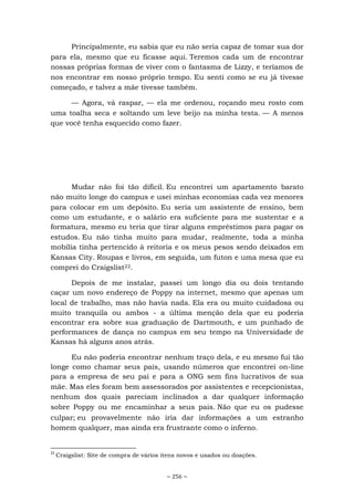 ~ 256 ~
Principalmente, eu sabia que eu não seria capaz de tomar sua dor
para ela, mesmo que eu ficasse aqui. Teremos cada um de encontrar
nossas próprias formas de viver com o fantasma de Lizzy, e teríamos de
nos encontrar em nosso próprio tempo. Eu senti como se eu já tivesse
começado, e talvez a mãe tivesse também.
— Agora, vá raspar, — ela me ordenou, roçando meu rosto com
uma toalha seca e soltando um leve beijo na minha testa. — A menos
que você tenha esquecido como fazer.
Mudar não foi tão difícil. Eu encontrei um apartamento barato
não muito longe do campus e usei minhas economias cada vez menores
para colocar em um depósito. Eu seria um assistente de ensino, bem
como um estudante, e o salário era suficiente para me sustentar e a
formatura, mesmo eu teria que tirar alguns empréstimos para pagar os
estudos. Eu não tinha muito para mudar, realmente, toda a minha
mobília tinha pertencido à reitoria e os meus pesos sendo deixados em
Kansas City. Roupas e livros, em seguida, um futon e uma mesa que eu
comprei do Craigslist22.
Depois de me instalar, passei um longo dia ou dois tentando
caçar um novo endereço de Poppy na internet, mesmo que apenas um
local de trabalho, mas não havia nada. Ela era ou muito cuidadosa ou
muito tranquila ou ambos - a última menção dela que eu poderia
encontrar era sobre sua graduação de Dartmouth, e um punhado de
performances de dança no campus em seu tempo na Universidade de
Kansas há alguns anos atrás.
Eu não poderia encontrar nenhum traço dela, e eu mesmo fui tão
longe como chamar seus pais, usando números que encontrei on-line
para a empresa de seu pai e para a ONG sem fins lucrativos de sua
mãe. Mas eles foram bem assessorados por assistentes e recepcionistas,
nenhum dos quais pareciam inclinados a dar qualquer informação
sobre Poppy ou me encaminhar a seus pais. Não que eu os pudesse
culpar; eu provavelmente não iria dar informações a um estranho
homem qualquer, mas ainda era frustrante como o inferno.
22
Craigslist: Site de compra de vários itens novos e usados ou doações.
 