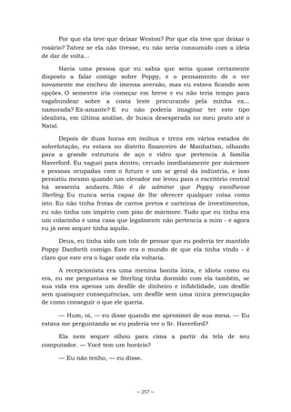 ~ 257 ~
Por que ela teve que deixar Weston? Por que ela teve que deixar o
rosário? Talvez se ela não tivesse, eu não seria consumido com a ideia
de dar de volta...
Havia uma pessoa que eu sabia que seria quase certamente
disposto a falar comigo sobre Poppy, e o pensamento de o ver
novamente me encheu de imensa aversão, mas eu estava ficando sem
opções. O semestre iria começar em breve e eu não teria tempo para
vagabundear sobre a costa leste procurando pela minha ex...
namorada? Ex-amante? E eu não poderia imaginar ter este tipo
idealista, em última análise, de busca desesperada no meu prato até o
Natal.
Depois de duas horas em ônibus e trens em vários estados de
sobrelotação, eu estava no distrito financeiro de Manhattan, olhando
para a grande estrutura de aço e vidro que pertencia à família
Haverford. Eu vaguei para dentro, cercado imediatamente por mármore
e pessoas ocupadas com o futuro e um ar geral da indústria, e isso
persistiu mesmo quando um elevador me levou para o escritório central
há sessenta andares. Não é de admirar que Poppy escolhesse
Sterling. Eu nunca seria capaz de lhe oferecer qualquer coisa como
isto. Eu não tinha frotas de carros pretos e carteiras de investimentos,
eu não tinha um império com piso de mármore. Tudo que eu tinha era
um colarinho e uma casa que legalmente não pertencia a mim - e agora
eu já nem sequer tinha aquilo.
Deus, eu tinha sido um tolo de pensar que eu poderia ter mantido
Poppy Danforth comigo. Este era o mundo de que ela tinha vindo - é
claro que este era o lugar onde ela voltaria.
A recepcionista era uma menina bonita loira, e idiota como eu
era, eu me perguntava se Sterling tinha dormido com ela também, se
sua vida era apenas um desfile de dinheiro e infidelidade, um desfile
sem quaisquer consequências, um desfile sem uma única preocupação
de como conseguir o que ele queria.
— Hum, oi, — eu disse quando me aproximei de sua mesa. — Eu
estava me perguntando se eu poderia ver o Sr. Haverford?
Ela nem sequer olhou para cima a partir da tela de seu
computador. — Você tem um horário?
— Eu não tenho, — eu disse.
 