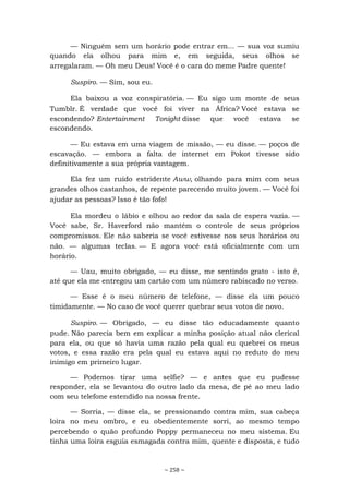 ~ 258 ~
— Ninguém sem um horário pode entrar em... — sua voz sumiu
quando ela olhou para mim e, em seguida, seus olhos se
arregalaram. — Oh meu Deus! Você é o cara do meme Padre quente!
Suspiro. — Sim, sou eu.
Ela baixou a voz conspiratória. — Eu sigo um monte de seus
Tumblr. É verdade que você foi viver na África? Você estava se
escondendo? Entertainment Tonight disse que você estava se
escondendo.
— Eu estava em uma viagem de missão, — eu disse. — poços de
escavação. — embora a falta de internet em Pokot tivesse sido
definitivamente a sua própria vantagem.
Ela fez um ruído estridente Aww, olhando para mim com seus
grandes olhos castanhos, de repente parecendo muito jovem. — Você foi
ajudar as pessoas? Isso é tão fofo!
Ela mordeu o lábio e olhou ao redor da sala de espera vazia. —
Você sabe, Sr. Haverford não mantém o controle de seus próprios
compromissos. Ele não saberia se você estivesse nos seus horários ou
não. — algumas teclas. — E agora você está oficialmente com um
horário.
— Uau, muito obrigado, — eu disse, me sentindo grato - isto é,
até que ela me entregou um cartão com um número rabiscado no verso.
— Esse é o meu número de telefone, — disse ela um pouco
timidamente. — No caso de você querer quebrar seus votos de novo.
Suspiro. — Obrigado, — eu disse tão educadamente quanto
pude. Não parecia bem em explicar a minha posição atual não clerical
para ela, ou que só havia uma razão pela qual eu quebrei os meus
votos, e essa razão era pela qual eu estava aqui no reduto do meu
inimigo em primeiro lugar.
— Podemos tirar uma selfie? — e antes que eu pudesse
responder, ela se levantou do outro lado da mesa, de pé ao meu lado
com seu telefone estendido na nossa frente.
— Sorria, — disse ela, se pressionando contra mim, sua cabeça
loira no meu ombro, e eu obedientemente sorri, ao mesmo tempo
percebendo o quão profundo Poppy permaneceu no meu sistema. Eu
tinha uma loira esguia esmagada contra mim, quente e disposta, e tudo
 