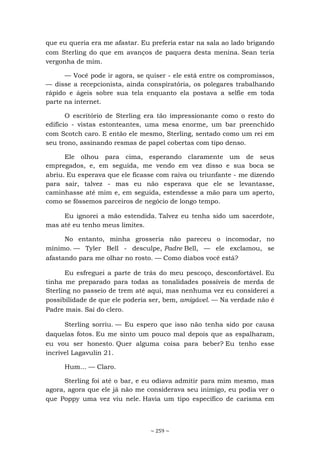 ~ 259 ~
que eu queria era me afastar. Eu preferia estar na sala ao lado brigando
com Sterling do que em avanços de paquera desta menina. Sean teria
vergonha de mim.
— Você pode ir agora, se quiser - ele está entre os compromissos,
— disse a recepcionista, ainda conspiratória, os polegares trabalhando
rápido e ágeis sobre sua tela enquanto ela postava a selfie em toda
parte na internet.
O escritório de Sterling era tão impressionante como o resto do
edifício - vistas estonteantes, uma mesa enorme, um bar preenchido
com Scotch caro. E então ele mesmo, Sterling, sentado como um rei em
seu trono, assinando resmas de papel cobertas com tipo denso.
Ele olhou para cima, esperando claramente um de seus
empregados, e, em seguida, me vendo em vez disso e sua boca se
abriu. Eu esperava que ele ficasse com raiva ou triunfante - me dizendo
para sair, talvez - mas eu não esperava que ele se levantasse,
caminhasse até mim e, em seguida, estendesse a mão para um aperto,
como se fôssemos parceiros de negócio de longo tempo.
Eu ignorei a mão estendida. Talvez eu tenha sido um sacerdote,
mas até eu tenho meus limites.
No entanto, minha grosseria não pareceu o incomodar, no
mínimo. — Tyler Bell - desculpe, Padre Bell, — ele exclamou, se
afastando para me olhar no rosto. — Como diabos você está?
Eu esfreguei a parte de trás do meu pescoço, desconfortável. Eu
tinha me preparado para todas as tonalidades possíveis de merda de
Sterling no passeio de trem até aqui, mas nenhuma vez eu considerei a
possibilidade de que ele poderia ser, bem, amigável. — Na verdade não é
Padre mais. Saí do clero.
Sterling sorriu. — Eu espero que isso não tenha sido por causa
daquelas fotos. Eu me sinto um pouco mal depois que as espalharam,
eu vou ser honesto. Quer alguma coisa para beber? Eu tenho esse
incrível Lagavulin 21.
Hum... — Claro.
Sterling foi até o bar, e eu odiava admitir para mim mesmo, mas
agora, agora que ele já não me considerava seu inimigo, eu podia ver o
que Poppy uma vez viu nele. Havia um tipo específico de carisma em
 