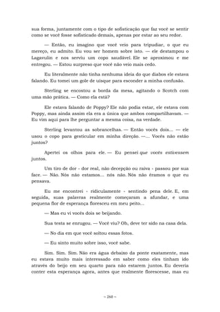 ~ 260 ~
sua forma, juntamente com o tipo de sofisticação que faz você se sentir
como se você fosse sofisticado demais, apenas por estar ao seu redor.
— Então, eu imagino que você veio para tripudiar, o que eu
mereço, eu admito. Eu vou ser homem sobre isto. — ele destampou o
Lagavulin e nos serviu um copo saudável. Ele se aproximou e me
entregou. — Estou surpreso que você não veio mais cedo.
Eu literalmente não tinha nenhuma ideia do que diabos ele estava
falando. Eu tomei um gole de uísque para esconder a minha confusão.
Sterling se encostou a borda da mesa, agitando o Scotch com
uma mão prática. — Como ela está?
Ele estava falando de Poppy? Ele não podia estar, ele estava com
Poppy, mas ainda assim ela era a única que ambos compartilhavam. —
Eu vim aqui para lhe perguntar a mesma coisa, na verdade.
Sterling levantou as sobrancelhas. — Então vocês dois... — ele
usou o copo para gesticular em minha direção. —... Vocês não estão
juntos?
Apertei os olhos para ele. — Eu pensei que vocês estivessem
juntos.
Um tiro de dor - dor real, não decepção ou raiva - passou por sua
face. — Não. Nós não estamos... nós não. Nós não éramos o que eu
pensava.
Eu me encontrei - ridiculamente - sentindo pena dele. E, em
seguida, suas palavras realmente começaram a afundar, e uma
pequena flor de esperança floresceu em meu peito...
— Mas eu vi vocês dois se beijando.
Sua testa se enrugou. — Você viu? Oh, deve ter sido na casa dela.
— No dia em que você soltou essas fotos.
— Eu sinto muito sobre isso, você sabe.
Sim. Sim. Sim. Não era água debaixo da ponte exatamente, mas
eu estava muito mais interessado em saber como eles tinham ido
através do beijo em seu quarto para não estarem juntos. Eu deveria
conter esta esperança agora, antes que realmente florescesse, mas eu
 