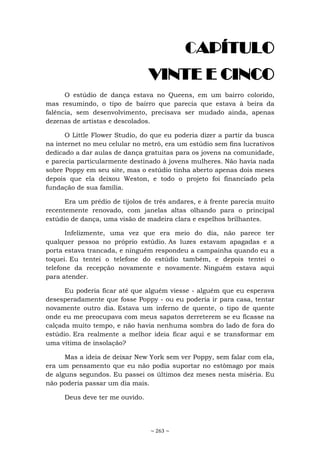 ~ 263 ~
CAPÍTULO
VINTE E CINCO
O estúdio de dança estava no Queens, em um bairro colorido,
mas resumindo, o tipo de bairro que parecia que estava à beira da
falência, sem desenvolvimento, precisava ser mudado ainda, apenas
dezenas de artistas e descolados.
O Little Flower Studio, do que eu poderia dizer a partir da busca
na internet no meu celular no metrô, era um estúdio sem fins lucrativos
dedicado a dar aulas de dança gratuitas para os jovens na comunidade,
e parecia particularmente destinado à jovens mulheres. Não havia nada
sobre Poppy em seu site, mas o estúdio tinha aberto apenas dois meses
depois que ela deixou Weston, e todo o projeto foi financiado pela
fundação de sua família.
Era um prédio de tijolos de três andares, e à frente parecia muito
recentemente renovado, com janelas altas olhando para o principal
estúdio de dança, uma visão de madeira clara e espelhos brilhantes.
Infelizmente, uma vez que era meio do dia, não parece ter
qualquer pessoa no próprio estúdio. As luzes estavam apagadas e a
porta estava trancada, e ninguém respondeu a campainha quando eu a
toquei. Eu tentei o telefone do estúdio também, e depois tentei o
telefone da recepção novamente e novamente. Ninguém estava aqui
para atender.
Eu poderia ficar até que alguém viesse - alguém que eu esperava
desesperadamente que fosse Poppy - ou eu poderia ir para casa, tentar
novamente outro dia. Estava um inferno de quente, o tipo de quente
onde eu me preocupava com meus sapatos derreterem se eu ficasse na
calçada muito tempo, e não havia nenhuma sombra do lado de fora do
estúdio. Era realmente a melhor ideia ficar aqui e se transformar em
uma vítima de insolação?
Mas a ideia de deixar New York sem ver Poppy, sem falar com ela,
era um pensamento que eu não podia suportar no estômago por mais
de alguns segundos. Eu passei os últimos dez meses nesta miséria. Eu
não poderia passar um dia mais.
Deus deve ter me ouvido.
 