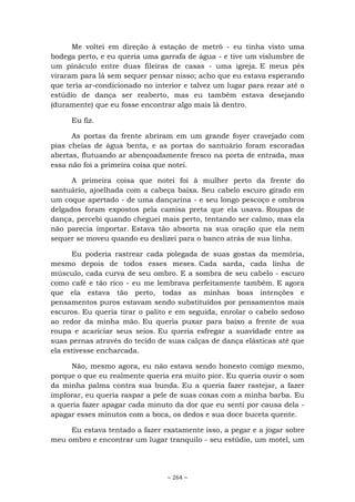 ~ 264 ~
Me voltei em direção à estação de metrô - eu tinha visto uma
bodega perto, e eu queria uma garrafa de água - e tive um vislumbre de
um pináculo entre duas fileiras de casas - uma igreja. E meus pés
viraram para lá sem sequer pensar nisso; acho que eu estava esperando
que teria ar-condicionado no interior e talvez um lugar para rezar até o
estúdio de dança ser reaberto, mas eu também estava desejando
(duramente) que eu fosse encontrar algo mais lá dentro.
Eu fiz.
As portas da frente abriram em um grande foyer cravejado com
pias cheias de água benta, e as portas do santuário foram escoradas
abertas, flutuando ar abençoadamente fresco na porta de entrada, mas
essa não foi a primeira coisa que notei.
A primeira coisa que notei foi à mulher perto da frente do
santuário, ajoelhada com a cabeça baixa. Seu cabelo escuro girado em
um coque apertado - de uma dançarina - e seu longo pescoço e ombros
delgados foram expostos pela camisa preta que ela usava. Roupas de
dança, percebi quando cheguei mais perto, tentando ser calmo, mas ela
não parecia importar. Estava tão absorta na sua oração que ela nem
sequer se moveu quando eu deslizei para o banco atrás de sua linha.
Eu poderia rastrear cada polegada de suas gostas da memória,
mesmo depois de todos esses meses. Cada sarda, cada linha de
músculo, cada curva de seu ombro. E a sombra de seu cabelo - escuro
como café e tão rico - eu me lembrava perfeitamente também. E agora
que ela estava tão perto, todas as minhas boas intenções e
pensamentos puros estavam sendo substituídos por pensamentos mais
escuros. Eu queria tirar o palito e em seguida, enrolar o cabelo sedoso
ao redor da minha mão. Eu queria puxar para baixo a frente de sua
roupa e acariciar seus seios. Eu queria esfregar a suavidade entre as
suas pernas através do tecido de suas calças de dança elásticas até que
ela estivesse encharcada.
Não, mesmo agora, eu não estava sendo honesto comigo mesmo,
porque o que eu realmente queria era muito pior. Eu queria ouvir o som
da minha palma contra sua bunda. Eu a queria fazer rastejar, a fazer
implorar, eu queria raspar a pele de suas coxas com a minha barba. Eu
a queria fazer apagar cada minuto da dor que eu senti por causa dela -
apagar esses minutos com a boca, os dedos e sua doce buceta quente.
Eu estava tentado a fazer exatamente isso, a pegar e a jogar sobre
meu ombro e encontrar um lugar tranquilo - seu estúdio, um motel, um
 