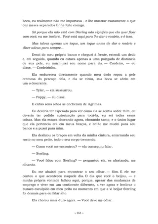 ~ 265 ~
beco, eu realmente não me importava - e lhe mostrar exatamente o que
dez meses separados tinha feito comigo.
Só porque ela não está com Sterling não significa que ela quer ficar
com você, eu me lembrei. Você está aqui para lhe dar o rosário, e é isso.
Mas talvez apenas um toque, um toque antes de dar o rosário e
dizer adeus para sempre...
Desci do meu próprio banco e cheguei à frente, estendi um dedo
e, em seguida, quando eu estava apenas a uma polegada de distância
de sua pele, eu murmurei seu nome para ela. — Cordeiro, — eu
disse. — Cordeirinho.
Ela endureceu diretamente quando meu dedo roçou a pele
cremosa do pescoço dela, e ela se virou, sua boca se abriu em
um o descrente.
— Tyler, — ela sussurrou.
— Poppy, — eu disse.
E então seus olhos se encheram de lágrimas.
Eu deveria ter esperado para ver como ela se sentia sobre mim, eu
deveria ter pedido autorização para tocá-la, eu sei todas essas
coisas. Mas ela estava chorando agora, chorando tanto, e o único lugar
que ela pertencia era em meus braços, e então me mudei para seu
banco e a puxei para mim.
Ela deslizou os braços em volta da minha cintura, enterrando seu
rosto no meu peito, todo o seu corpo tremendo.
— Como você me encontrou? — ela conseguiu falar.
— Sterling.
— Você falou com Sterling? — perguntou ela, se afastando, me
olhando.
Eu me abaixei para encontrar o seu olhar. — Sim. E ele me
contou o que aconteceu naquele dia. O dia que você o beijou, — e
minha própria vontade falhou aqui, porque, apesar das mudanças de
emprego e viver em um continente diferente, a ver agora e lembrar o
buraco esculpido em meu peito no momento em que a vi beijar Sterling
foi demais para eu falar alto.
Ela chorou mais duro agora. — Você deve me odiar.
 