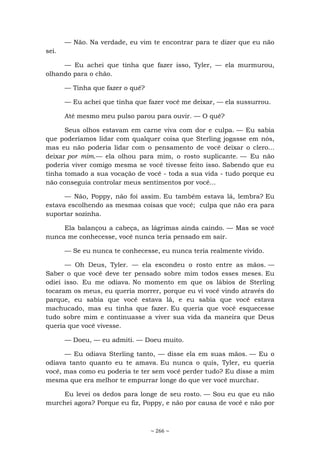 ~ 266 ~
— Não. Na verdade, eu vim te encontrar para te dizer que eu não
sei.
— Eu achei que tinha que fazer isso, Tyler, — ela murmurou,
olhando para o chão.
— Tinha que fazer o quê?
— Eu achei que tinha que fazer você me deixar, — ela sussurrou.
Até mesmo meu pulso parou para ouvir. — O quê?
Seus olhos estavam em carne viva com dor e culpa. — Eu sabia
que poderíamos lidar com qualquer coisa que Sterling jogasse em nós,
mas eu não poderia lidar com o pensamento de você deixar o clero...
deixar por mim.— ela olhou para mim, o rosto suplicante. — Eu não
poderia viver comigo mesma se você tivesse feito isso. Sabendo que eu
tinha tomado a sua vocação de você - toda a sua vida - tudo porque eu
não conseguia controlar meus sentimentos por você...
— Não, Poppy, não foi assim. Eu também estava lá, lembra? Eu
estava escolhendo as mesmas coisas que você; culpa que não era para
suportar sozinha.
Ela balançou a cabeça, as lágrimas ainda caindo. — Mas se você
nunca me conhecesse, você nunca teria pensado em sair.
— Se eu nunca te conhecesse, eu nunca teria realmente vivido.
— Oh Deus, Tyler. — ela escondeu o rosto entre as mãos. —
Saber o que você deve ter pensado sobre mim todos esses meses. Eu
odiei isso. Eu me odiava. No momento em que os lábios de Sterling
tocaram os meus, eu queria morrer, porque eu vi você vindo através do
parque, eu sabia que você estava lá, e eu sabia que você estava
machucado, mas eu tinha que fazer. Eu queria que você esquecesse
tudo sobre mim e continuasse a viver sua vida da maneira que Deus
queria que você vivesse.
— Doeu, — eu admiti. — Doeu muito.
— Eu odiava Sterling tanto, — disse ela em suas mãos. — Eu o
odiava tanto quanto eu te amava. Eu nunca o quis, Tyler, eu queria
você, mas como eu poderia te ter sem você perder tudo? Eu disse a mim
mesma que era melhor te empurrar longe do que ver você murchar.
Eu levei os dedos para longe de seu rosto. — Sou eu que eu não
murchei agora? Porque eu fiz, Poppy, e não por causa de você e não por
 