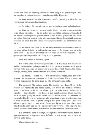 ~ 267 ~
causa das fotos de Sterling liberadas, mas porque eu percebi que Deus
me queria em outros lugares, vivendo uma vida diferente.
— Você deixou? — ela sussurrou. — Eu pensei que eles fizeram
você deixar por causa das imagens.
— Eu deixei. Eu pensei... Acho que pensei que você saberia disso.
— Mas os rumores... todo mundo disse... — ela respirou fundo,
seus olhos em mim. — Eu só achei que as fotos tinham arruinado. E
me matou saber que era parcialmente culpa minha, porque se não fosse
por mim, Sterling nunca teria alvejado você. Saber disso dividiu o meu
coração em dois. Eu não tinha coração para dividir. Eu senti tanto sua
falta.
— Eu senti sua falta. — eu retirei o rosário e derramei as contas
em uma pilha tinindo na palma da sua mão. — Eu trouxe isso de volta
para você, — eu disse, encolhendo os dedos ao redor do rosário. — Eu
quero que você fique com ele. Porque eu te perdoo.
Isso não é toda a verdade, Tyler.
Eu tomei uma respiração profunda. — E há mais. Eu estava tão
ferido - eviscerado – pelo que você fez. E eu estou bravo com você agora,
por ter feito algo que só trouxe dor a nós dois. Você deveria ter falado
comigo, Poppy, você deveria ter me dito como se sentia.
— Eu tentei, — disse ela. — Eu tentei tantas vezes, mas era como
se você não me ouvisse, como se você não entendesse. Eu precisava que
você se esquecesse de mim, para eu não arruinar a sua vida.
Eu suspirei. Ela estava certa. Ela tentou me dizer. E eu tinha
estado tão apanhado em nosso amor, tão preso em minhas próprias
lutas e minhas próprias escolhas, que eu não tinha realmente a
ouvido. — Sinto muito, — eu disse, o que significa essas duas palavras
mais do que qualquer outra antes. — Eu sinto muito. Eu deveria ter
escutado. Eu deveria ter dito que não importava o que acontecesse com
o meu trabalho, com a gente, porque no final, creio que Deus está
olhando para você e para mim. Creio que Deus tem um plano para
nós. E onde quer que eu vá - onde quer que você vá - não importa que
coisas terríveis acontecem, nós vamos ser confortados pelo Seu amor.
Ela assentiu com a cabeça, as lágrimas escorrendo pelo rosto. E
algo aconteceu em seguida, uma infusão ou um despertar, porque eu
percebi uma coisa.
Eu ainda queria ela.
 