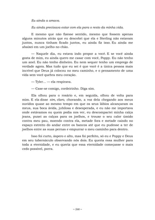 ~ 268 ~
Eu ainda a amava.
Eu ainda precisava estar com ela para o resto da minha vida.
E mesmo que não fizesse sentido, mesmo que fossem apenas
alguns minutos atrás que eu descobri que ela e Sterling não estavam
juntos, nunca tinham ficado juntos, eu ainda fiz isso. Eu ainda me
abaixei em um joelho no chão.
— Naquele dia, eu estava indo propor a você. E se você ainda
gosta de mim, eu ainda quero me casar com você, Poppy. Eu não tenho
um anel. Eu não tenho dinheiro. Eu nem sequer tenho um emprego de
verdade agora. Mas tudo que eu sei é que você é a única pessoa mais
incrível que Deus já colocou no meu caminho, e o pensamento de uma
vida sem você quebra meu coração.
— Tyler... — ela respirava.
— Case-se comigo, cordeirinho. Diga sim.
Ela olhou para o rosário e, em seguida, olhou de volta para
mim. E ela disse sim, claro, chorando, a voz dela chegando aos meus
ouvidos quase ao mesmo tempo em que os seus lábios alcançaram os
meus, sua boca ávida, jubilosa e desesperada, e eu não me importava
onde estávamos ou quem podia nos ver, eu descompactei minha calça
jeans, puxei as calças para os joelhos, e trouxe o seu calor úmido
contra meu pau, moendo contra ela, metade fora e metade caindo no
espaço estreito do andar entre os bancos até que eu pudesse a ter de
joelhos entre as suas pernas e empurrar o meu caminho para dentro.
Isso foi curto, áspero e alto, mas foi perfeito, só eu e Poppy e Deus
em seu tabernáculo observando nós dois. Eu queria essa mulher para
toda a eternidade, e eu queria que essa eternidade começasse o mais
cedo possível, porra.
 