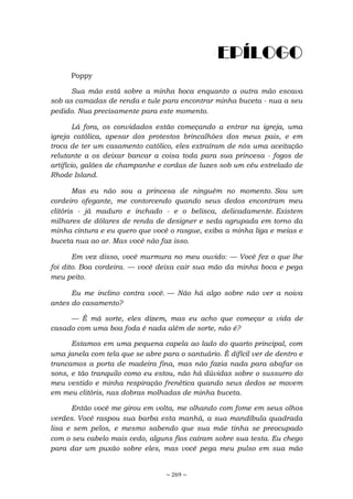 ~ 269 ~
EPÍLOGO
Poppy
Sua mão está sobre a minha boca enquanto a outra mão escava
sob as camadas de renda e tule para encontrar minha buceta - nua a seu
pedido. Nua precisamente para este momento.
Lá fora, os convidados estão começando a entrar na igreja, uma
igreja católica, apesar dos protestos brincalhões dos meus pais, e em
troca de ter um casamento católico, eles extraíram de nós uma aceitação
relutante a os deixar bancar a coisa toda para sua princesa - fogos de
artifício, galões de champanhe e cordas de luzes sob um céu estrelado de
Rhode Island.
Mas eu não sou a princesa de ninguém no momento. Sou um
cordeiro ofegante, me contorcendo quando seus dedos encontram meu
clitóris - já maduro e inchado - e o belisca, delicadamente. Existem
milhares de dólares de renda de designer e seda agrupada em torno da
minha cintura e eu quero que você o rasgue, exiba a minha liga e meias e
buceta nua ao ar. Mas você não faz isso.
Em vez disso, você murmura no meu ouvido: — Você fez o que lhe
foi dito. Boa cordeira. — você deixa cair sua mão da minha boca e pega
meu peito.
Eu me inclino contra você. — Não há algo sobre não ver a noiva
antes do casamento?
— É má sorte, eles dizem, mas eu acho que começar a vida de
casado com uma boa foda é nada além de sorte, não é?
Estamos em uma pequena capela ao lado do quarto principal, com
uma janela com tela que se abre para o santuário. É difícil ver de dentro e
trancamos a porta de madeira fina, mas não fazia nada para abafar os
sons, e tão tranquilo como eu estou, não há dúvidas sobre o sussurro do
meu vestido e minha respiração frenética quando seus dedos se movem
em meu clitóris, nas dobras molhadas de minha buceta.
Então você me girou em volta, me olhando com fome em seus olhos
verdes. Você raspou sua barba esta manhã, a sua mandíbula quadrada
lisa e sem pelos, e mesmo sabendo que sua mãe tinha se preocupado
com o seu cabelo mais cedo, alguns fios caíram sobre sua testa. Eu chego
para dar um puxão sobre eles, mas você pega meu pulso em sua mão
 
