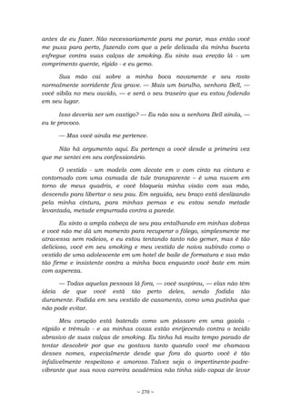 ~ 270 ~
antes de eu fazer. Não necessariamente para me parar, mas então você
me puxa para perto, fazendo com que a pele delicada da minha buceta
esfregue contra suas calças de smoking. Eu sinto sua ereção lá - um
comprimento quente, rígido - e eu gemo.
Sua mão cai sobre a minha boca novamente e seu rosto
normalmente sorridente fica grave. — Mais um barulho, senhora Bell, —
você sibila no meu ouvido, — e será o seu traseiro que eu estou fodendo
em seu lugar.
Isso deveria ser um castigo? — Eu não sou a senhora Bell ainda, —
eu te provoco.
— Mas você ainda me pertence.
Não há argumento aqui. Eu pertenço a você desde a primeira vez
que me sentei em seu confessionário.
O vestido - um modelo com decote em v com cinto na cintura e
contornado com uma camada de tule transparente – é uma nuvem em
torno de meus quadris, e você bloqueia minha visão com sua mão,
descendo para libertar o seu pau. Em seguida, seu braço está deslizando
pela minha cintura, para minhas pernas e eu estou sendo metade
levantada, metade empurrada contra a parede.
Eu sinto a ampla cabeça de seu pau entalhando em minhas dobras
e você não me dá um momento para recuperar o fôlego, simplesmente me
atravessa sem rodeios, e eu estou tentando tanto não gemer, mas é tão
delicioso, você em seu smoking e meu vestido de noiva subindo como o
vestido de uma adolescente em um hotel de baile de formatura e sua mão
tão firme e insistente contra a minha boca enquanto você bate em mim
com aspereza.
— Todas aquelas pessoas lá fora, — você suspirou, — elas não têm
ideia de que você está tão perto deles, sendo fodida tão
duramente. Fodida em seu vestido de casamento, como uma putinha que
não pode evitar.
Meu coração está batendo como um pássaro em uma gaiola -
rápido e trêmulo - e as minhas coxas estão enrijecendo contra o tecido
abrasivo de suas calças de smoking. Eu tinha há muito tempo parado de
tentar descobrir por que eu gostava tanto quando você me chamava
desses nomes, especialmente desde que fora do quarto você é tão
infalivelmente respeitoso e amoroso. Talvez seja o impertinente-padre-
vibrante que sua nova carreira acadêmica não tinha sido capaz de levar
 