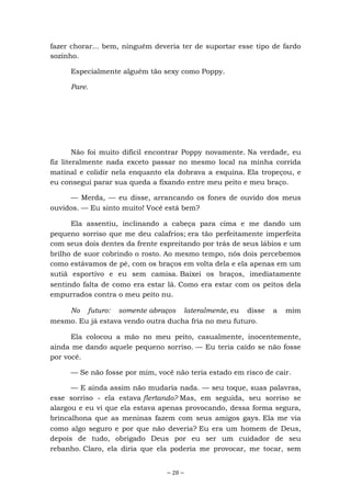 ~ 28 ~
fazer chorar... bem, ninguém deveria ter de suportar esse tipo de fardo
sozinho.
Especialmente alguém tão sexy como Poppy.
Pare.
Não foi muito difícil encontrar Poppy novamente. Na verdade, eu
fiz literalmente nada exceto passar no mesmo local na minha corrida
matinal e colidir nela enquanto ela dobrava a esquina. Ela tropeçou, e
eu consegui parar sua queda a fixando entre meu peito e meu braço.
— Merda, — eu disse, arrancando os fones de ouvido dos meus
ouvidos. — Eu sinto muito! Você está bem?
Ela assentiu, inclinando a cabeça para cima e me dando um
pequeno sorriso que me deu calafrios; era tão perfeitamente imperfeita
com seus dois dentes da frente espreitando por trás de seus lábios e um
brilho de suor cobrindo o rosto. Ao mesmo tempo, nós dois percebemos
como estávamos de pé, com os braços em volta dela e ela apenas em um
sutiã esportivo e eu sem camisa. Baixei os braços, imediatamente
sentindo falta de como era estar lá. Como era estar com os peitos dela
empurrados contra o meu peito nu.
No futuro: somente abraços lateralmente, eu disse a mim
mesmo. Eu já estava vendo outra ducha fria no meu futuro.
Ela colocou a mão no meu peito, casualmente, inocentemente,
ainda me dando aquele pequeno sorriso. — Eu teria caído se não fosse
por você.
— Se não fosse por mim, você não teria estado em risco de cair.
— E ainda assim não mudaria nada. — seu toque, suas palavras,
esse sorriso - ela estava flertando? Mas, em seguida, seu sorriso se
alargou e eu vi que ela estava apenas provocando, dessa forma segura,
brincalhona que as meninas fazem com seus amigos gays. Ela me via
como algo seguro e por que não deveria? Eu era um homem de Deus,
depois de tudo, obrigado Deus por eu ser um cuidador de seu
rebanho. Claro, ela diria que ela poderia me provocar, me tocar, sem
 
