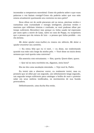 ~ 29 ~
incomodar a compostura sacerdotal. Como ela poderia saber o que suas
palavras e voz faziam comigo? Como ela poderia saber que sua mão
estava atualmente queimando seu contorno no meu peito?
Seus olhos cor de avelã piscaram até os meus, piscinas verdes e
castanhas com curiosidade e energia inteligente, piscinas verdes e
marrons que refletiam tristeza e confusão, se você pudesse olhar por
tempo suficiente. Reconheci isso porque eu tinha usado tal expressão
por anos após a morte de Lizzy, salvo no caso de Poppy, eu suspeitava
que a pessoa que ela estava de luto - a pessoa que tinha perdido - era
ela mesma.
Me deixe ajudar essa mulher, eu rezava em silêncio. Me deixe a
ajudar encontrar seu caminho.
— Eu estou feliz que eu vi você, — eu disse, me endireitando
quando sua mão caiu longe da minha pele. — Você disse no início desta
semana que você queria uma conversa?
Ela assentiu com entusiasmo. — Sim, queria. Quero dizer, quero.
— Que tal no meu escritório em, digamos, meia hora?
Ela me deu uma saudação simulada. — Vejo você lá, Padre.
Eu tentei não a observar correr, eu realmente tentei, mas eu
prometo que só olhei por um segundo, um infinitamente longo segundo,
um segundo tempo suficiente para catalogar o brilho de suor e protetor
solar em seus ombros tonificados, os movimentos de sua bunda
provocadora.
Definitivamente, uma ducha fria então.
 