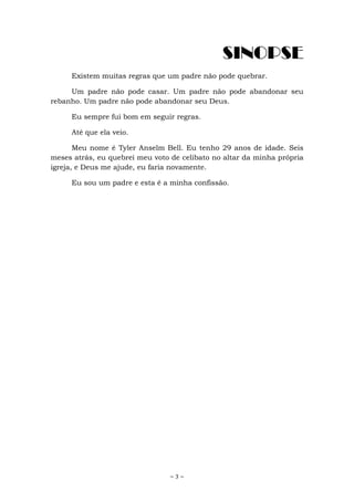 ~ 3 ~
SINOPSE
Existem muitas regras que um padre não pode quebrar.
Um padre não pode casar. Um padre não pode abandonar seu
rebanho. Um padre não pode abandonar seu Deus.
Eu sempre fui bom em seguir regras.
Até que ela veio.
Meu nome é Tyler Anselm Bell. Eu tenho 29 anos de idade. Seis
meses atrás, eu quebrei meu voto de celibato no altar da minha própria
igreja, e Deus me ajude, eu faria novamente.
Eu sou um padre e esta é a minha confissão.
 