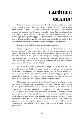 ~ 30 ~
CAPÍTULO
QUATRO
Meia hora mais tarde, eu estava de volta no meu uniforme: calça
preta, cinto Armani (de um terno usado de um dos Irmãos
Empresários), camisa preta de mangas compridas com os punhos
rolados até os cotovelos. E o meu colarinho, claro. São Agostinho olhou
austeramente para fora sobre o escritório, me lembrando de que eu
estava aqui para ajudar Poppy, não para sonhar com sutiãs esportivos e
shorts de corrida. E eu queria estar aqui para ajudá-la. Me lembrei dela
chorando suavemente no confessionário e meu peito se apertou.
Gostaria de ajudá-la mesmo que isso me matasse.
Poppy chegou um minuto mais cedo, e da forma fácil e precisa,
ela entrou pela porta e me disse que ela estava acostumada a ser
rápida, tomava prazer nisso, era o tipo de pessoa que nunca poderia
entender por que outras pessoas não chegavam a tempo. Considerando
três anos acordando às sete horas ainda não tinha me transformado em
uma pessoa da manhã e mais frequentemente do que não, a Missa
começava às 08h10 ao invés de 08h00.
— Oi, — ela disse quando eu indiquei uma cadeira ao meu
lado. Eu tinha escolhido as duas cadeiras estofadas no canto do
escritório, odiando falar com as pessoas por trás da minha mesa como
se eu fosse um diretor de escola secundária. E com Poppy, eu queria ser
capaz de a acalmar, a tocar se eu precisasse, mostrar a ela uma
experiência de igreja mais pessoal do que do antigo jeito.
Ela afundou na cadeira, desta forma elegante, graciosa que era
fodidamente hipnotizante... como assistir a uma bailarina usar chinelos
ou uma gueixa derramar o chá. Ela estava usando aquele tom de batom
novamente, vermelho brilhante, e estava em um par de shorts de
cintura alta e uma blusa que amarrava no pescoço, parecendo mais
pronta para uma viagem de iate ao sábado de que uma reunião em meu
escritório sem graça. Mas seu cabelo ainda estava molhado e suas
bochechas ainda tinha aquela cor após uma corrida e eu senti uma
pequena onda de orgulho possessivo de ver essa mulher polida
ligeiramente desvendada, que era um mau impulso. Eu empurrei isso
para baixo.
 