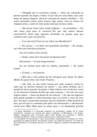 ~ 31 ~
— Obrigada por se encontrar comigo, — disse ela, cruzando as
pernas quando ela largou a bolsa. O que não era uma bolsa, mas uma
bolsa de laptop elegante, cheia de camadas de pastas coloridas. — Eu
estive pensando muito sobre buscar algo assim, mas eu nunca fui
religiosa antes, e parte de mim ainda meio que recusa a ideia...
— Não pense nisso como sendo religiosa, — eu aconselhei. — Eu
não estou aqui para te converter. Por que não vamos apenas
conversar? E talvez haja algumas atividades ou grupos aqui que
combine com o que você precisa.
— E se não tiver? Você vai me referir aos Metodistas4?
— Eu nunca, — eu disse com gravidade simulada. — Eu sempre
me refiro aos Luteranos primeiro.
Isso me rendeu outro sorriso.
— Então, como você veio parar em Kansas City?
Ela hesitou. — É uma longa historia.
Eu me inclinei para trás na cadeira, pensando. — Eu tenho
tempo.
— É chato, — ela advertiu.
— Meu dia é uma práxis de leis litúrgicas que datam da Idade
Média. Eu posso lidar com chato. Prometo.
— Ok, bem, eu não tenho certeza por onde começar, então eu
acho que eu deveria começar no início? — seu olhar deslizou até a
parede de livros quando ela puxou o lábio inferior com os dentes, como
se ela estivesse tentando decidir por onde começar. — Eu não sou uma
fugitiva típica, — disse ela depois de um minuto. — Eu não me esgueirei
pela janela quando eu tinha dezesseis anos ou roubei o carro do meu
pai e fui para a praia mais próxima. Eu era obediente e filha favorita do
meu pai até que eu caminhei pelo palco em Dartmouth5 e oficialmente
recebi meu MBA. Olhei para os meus pais, e eu finalmente percebi
4 A Igreja Metodista é a principal expoente do metodismo, religião de fé cristã
protestante, presente na maioria dos países lusófonos. O Metodismo é de origem
inglesa, organizado pelo reverendo inglês John Wesley que enfatizou o estudo
metódico da Bíblia, e busca a relação pessoal entre o indivíduo e Deus.
5 A Faculdade de Dartmouth é uma universidade estadunidense fundada em 1769,
localizada na região nordeste dos Estados Unidos, na cidade de Hanover, no estado de
New Hampshire. A faculdade pertence à célebre coligação académica denominada Ivy
League.
 