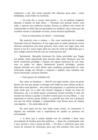 ~ 32 ~
realmente o que eles viram quando eles olharam para mim - outra
habilidade, outra folha no currículo.
— Lá está ela, a nossa mais jovem, — eu os poderia imaginar
dizendo à família ao lado deles. — Formada com grande honra, você
sabe, e apenas nas melhores escolas. Passou os últimos três verões de
voluntariado no Haiti. Ela era queridinha na Juilliard, mas é claro que ela
escolheu exercer a atividade ao invés, nossa menina equilibrada.
— Você se voluntariou no Haiti? — interrompi.
Ela assentiu com a cabeça. — Em uma instituição de caridade
chamada Casa de Naissance. É um lugar para as mães haitianas rurais
obterem assistência pré-natal gratuita, bem como um lugar para elas
darem à luz. É o único lugar além da casa de verão em Marselha que o
meu colégio interno francês veio ser remotamente útil.
Dartmouth. Marseille. Internato. Eu tinha percebido que Poppy
era polida, tinha adivinhado pela menção dela sobre Newport, que ela
havia conhecido privilégio e riqueza em algum momento de sua vida,
mas eu podia ver agora exatamente quanto privilégio, quanta
riqueza. Estudei seu rosto. Havia uma confiança prosperando lá, uma
inclinação antiga em direção a etiqueta e polidez, mas também não
houve pretensão, nenhum elitismo.
— Você gostou de trabalhar lá?
Seu rosto se iluminou. — Sim! É um lugar bonito, cheio de gente
bonita. Eu tive que ajudar a entregar sete bebês no meu último verão lá.
Dois deles eram gêmeos... eles eram tão pequenos, e a parteira me disse
mais tarde que, se a mãe não tivesse chegado a tempo na Casa de
Naissance, ela e os bebês quase certamente teriam morrido. A mãe até
mesmo me deixou a ajudar a escolher nomes para os seus filhos. — sua
expressão se tornou quase tímida e eu percebi que esta era a primeira
vez que ela tinha chegado a compartilhar essa forma pura de alegria
com alguém. — Eu sinto falta de lá.
Eu sorri para ela. Eu não tinha como evitar, eu raramente vi
alguém tão animado com a experiência de ajudar as pessoas em
necessidade.
— A ideia que a minha família tem de caridade é fazer uma
arrecadação de fundos para fins políticos, — disse ela, combinando com
o meu sorriso e com a ironia do dela. — Ou doar o suficiente para uma
causa de animais de estimação para que eles possam tirar uma foto
 