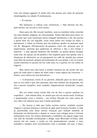 ~ 33 ~
com um cheque gigante. E então eles vão passar por cima de pessoas
desabrigadas na cidade. É embaraçoso.
— É comum.
Ela balançou a cabeça com veemência. — Não deveria ser. Eu,
pelo menos, me recuso a viver assim.
Bom para ela. Me recusei também, mas eu também tinha crescido
em uma família religiosa, de voluntariado. Tinha sido fácil para mim; eu
não acho que esta convicção havia chegado facilmente a ela. Eu queria
a parar bem ali, em seguida, ouvir mais sobre seu tempo no Haiti, a
apresentar a todas as formas que ela pudesse ajudar as pessoas aqui
em St. Margaret. Precisávamos de pessoas como ela, pessoas que se
importavam, pessoas que poderiam se oferecer e dar o seu tempo e
talentos - e não apenas dinheiro. Na verdade, eu quase deixei escapar
tudo isso. Eu quase caí de joelhos e lhe implorei para nos ajudar com a
despensa de alimentos ou as panquecas no café da manhã que estava
com falta de pessoal, porque precisávamos de sua ajuda, e (se eu estava
sendo honesto) eu queria ela em tudo isso, eu a queria ver em todos os
lugares.
Mas talvez isso não fosse a melhor maneira de me sentir. Eu nos
guiei de volta para o tópico de mais cedo e mais seguro da conversa. —
Então, você estava em sua formatura...
— A formatura. Certo. E eu percebi, olhando para os meus pais,
que eu era tudo o que eles queriam. Que eles tinham me preparado. Eu
era o pacote completo, bem cuidado, elegantemente destacado, roupas
caras.
Ela era todas essas coisas. Ela era de fato o pacote perfeito na
superfície... mas abaixo dela, eu sentia que ela era muito mais. Confusa
e apaixonada, crua e criativa - um ciclone forçado em uma casca de
ovo. Não é de admirar que isso a tinha quebrado.
— Eu levava a vida que tinha muitos carros, também muitas
viagens e muitos almoços e eventos de gala para levantar fundos. A vida
já preenchida com duas outras crianças que tinham também se
formando em Dartmouth e depois se casou com colegas ricos e tiveram
bebezinhos ricos. Eu estava destinada a trabalhar em algum lugar com
um hall de entrada envidraçado e dirigir uma Mercedes S-Class, pelo
menos até me casar, e então eu iria gradualmente escalar o meu
trabalho e ampliar meu envolvimento com a caridade, até que, é claro,
 