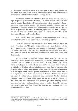 ~ 34 ~
eu tivesse os bebezinhos ricos para completar a retratos de família. —
ela olhou para suas mãos. — Isso provavelmente soa ridículo. Como um
romance de Edith Wharton moderno ou algo assim.
— Não soa ridículo, — eu assegurei a ela. — Eu sei exatamente o
tipo de pessoa que você está falando. — e eu realmente sabia - eu não
estava apenas dizendo isso. Eu cresci em um bairro agradável e bom -
em uma escala muito menor - as mesmas atitudes tinham sido no
trabalho. As famílias com as suas belas casas e suas cinco crianças que
eram as primeiras na turma e também jogavam no do time do colégio,
as famílias que fazia certeza que todos soubessem exatamente o quão
bem sucedido sua prole saudável era.
— Eu rejeitei toda essa realidade, — ela confessou. — A vida em
Wharton6. Eu não queria fazer isso. Eu não consegui fazer.
Claro, ela não podia. Ela estava tão farta dessa vida. Ela podia ver
isso sobre si mesma? Ela podia sentir isso, mesmo que ela não pudesse
ver? Porque eu mal a conhecia, e mesmo se a conhecesse, ela era o tipo
de mulher que não podia viver sem significado, significado poderoso e
real, em sua vida. E ela não teria encontrado o outro lado dessa fase
Dartmouth.
— Eu estava de coração partido sobre Sterling, sim, — ela
continuou, ainda examinando suas mãos, — mas eu também estava de
coração partido sobre a minha vida... e isso ainda não tinha
acontecido. Peguei o diploma falso que eles te dão antes deles te enviar
o verdadeiro, desci do palco e fui diretamente para fora do campus, não
ficando para terminar a cerimônia ou as fotos ou o jantar caro demais
que meus pais iriam insistir que eu participasse. E então eu fui para o
meu apartamento, deixei uma mensagem de voz definitiva no telefone
do meu pai, recheei minhas coisas no meu carro e sai. Não haveria mais
estágios para mim. Sem mais bailes de arrecadação de fundos de
$10.000. Sem mais encontros com homens que eram Sterling. Deixei
essa vida pra trás - juntamente com todos os cartões de crédito do meu
pai. Me recusei a tocar meu fundo fiduciário. Eu iria conseguir com meu
próprio mérito, ou não.
6 A Wharton School da Universidade da Pensilvânia é uma escola de administração
norte-americana. É conhecida tanto pelo seu rigor acadêmico quanto por ser a mais
antiga escola de administração do mundo.
 