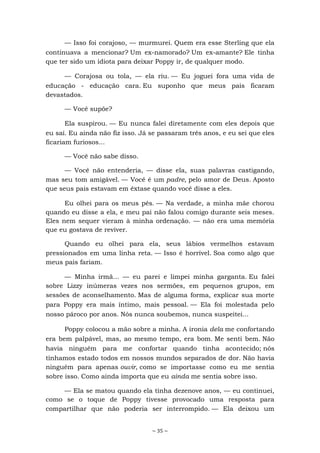 ~ 35 ~
— Isso foi corajoso, — murmurei. Quem era esse Sterling que ela
continuava a mencionar? Um ex-namorado? Um ex-amante? Ele tinha
que ter sido um idiota para deixar Poppy ir, de qualquer modo.
— Corajosa ou tola, — ela riu. — Eu joguei fora uma vida de
educação - educação cara. Eu suponho que meus pais ficaram
devastados.
— Você supõe?
Ela suspirou. — Eu nunca falei diretamente com eles depois que
eu saí. Eu ainda não fiz isso. Já se passaram três anos, e eu sei que eles
ficariam furiosos...
— Você não sabe disso.
— Você não entenderia, — disse ela, suas palavras castigando,
mas seu tom amigável. — Você é um padre, pelo amor de Deus. Aposto
que seus pais estavam em êxtase quando você disse a eles.
Eu olhei para os meus pés. — Na verdade, a minha mãe chorou
quando eu disse a ela, e meu pai não falou comigo durante seis meses.
Eles nem sequer vieram à minha ordenação. — não era uma memória
que eu gostava de reviver.
Quando eu olhei para ela, seus lábios vermelhos estavam
pressionados em uma linha reta. — Isso é horrível. Soa como algo que
meus pais fariam.
— Minha irmã... — eu parei e limpei minha garganta. Eu falei
sobre Lizzy inúmeras vezes nos sermões, em pequenos grupos, em
sessões de aconselhamento. Mas de alguma forma, explicar sua morte
para Poppy era mais íntimo, mais pessoal. — Ela foi molestada pelo
nosso pároco por anos. Nós nunca soubemos, nunca suspeitei...
Poppy colocou a mão sobre a minha. A ironia dela me confortando
era bem palpável, mas, ao mesmo tempo, era bom. Me senti bem. Não
havia ninguém para me confortar quando tinha acontecido; nós
tínhamos estado todos em nossos mundos separados de dor. Não havia
ninguém para apenas ouvir, como se importasse como eu me sentia
sobre isso. Como ainda importa que eu ainda me sentia sobre isso.
— Ela se matou quando ela tinha dezenove anos, — eu continuei,
como se o toque de Poppy tivesse provocado uma resposta para
compartilhar que não poderia ser interrompido. — Ela deixou um
 