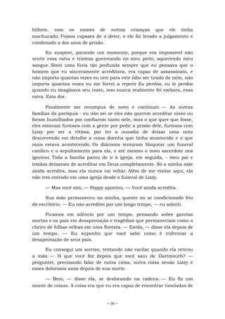~ 36 ~
bilhete, com os nomes de outras crianças que ele tinha
machucado. Fomos capazes de o deter, e ele foi levado a julgamento e
condenado a dez anos de prisão.
Eu suspirei, parando um momento, porque era impossível não
sentir essa raiva e tristeza guerreando no meu peito, aquecendo meu
sangue. Senti uma fúria tão profunda sempre que eu pensava que o
homem que eu sinceramente acreditava, era capaz de assassinato, e
não importa quantas vezes eu orei para este ódio ser tirado de mim, não
importa quantas vezes eu me forcei a repetir Eu perdoo, eu te perdoo
quando eu imaginava seu rosto, isso nunca realmente foi embora, essa
raiva. Esta dor.
Finalmente me recompus de novo e continuei. — As outras
famílias da paróquia - eu não sei se eles não querem acreditar nisso ou
foram humilhados por confiarem tanto nele, mas o que quer que fosse,
eles estavam furiosos com a gente por pedir a prisão dele, furiosos com
Lizzy por ser a vítima, por ter a ousadia de deixar uma nota
descrevendo em detalhe a coisa doentia que tinha acontecido e o que
mais estava acontecendo. Os diáconos tentaram bloquear um funeral
católico e o sepultamento para ela, e até mesmo o novo sacerdote nos
ignorou. Toda a família parou de ir à igreja, em seguida, - meu pai e
irmãos deixaram de acreditar em Deus completamente. Só a minha mãe
ainda acredita, mas ela nunca vai voltar. Além de me visitar aqui, ela
não tem entrado em uma igreja desde o funeral de Lizzy.
— Mas você sim, — Poppy apontou. — Você ainda acredita.
Sua mão permaneceu na minha, quente no ar condicionado frio
do escritório. — Eu não acreditei por um longo tempo, — eu admiti.
Ficamos em silêncio por um tempo, pensando sobre garotas
mortas e os pais em desaprovação e tragédias que permaneciam como o
cheiro de folhas velhas em uma floresta. — Então, — disse ela depois de
um tempo, — Eu suponho que você sabe como é enfrentar a
desaprovação de seus pais.
Eu consegui um sorriso, tentando não vacilar quando ela retirou
a mão. — O que você fez depois que você saiu de Dartmouth? —
perguntei, precisando falar de outra coisa, outra coisa senão Lizzy e
esses dolorosos anos depois de sua morte.
— Bem, — disse ela, se deslocando na cadeira. — Eu fiz um
monte de coisas. A coisa era que eu era capaz de encontrar toneladas de
 