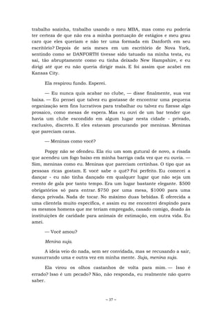~ 37 ~
trabalho sozinha, trabalho usando o meu MBA, mas como eu poderia
ter certeza de que não era a minha pontuação de estágios e meu grau
caro que eles queriam e não ter uma formada em Danforth em seu
escritório? Depois de seis meses em um escritório de Nova York,
sentindo como se DANFORTH tivesse sido tatuado na minha testa, eu
saí, tão abruptamente como eu tinha deixado New Hampshire, e eu
dirigi até que eu não queria dirigir mais. E foi assim que acabei em
Kansas City.
Ela respirou fundo. Esperei.
— Eu nunca quis acabar no clube, — disse finalmente, sua voz
baixa. — Eu pensei que talvez eu gostasse de encontrar uma pequena
organização sem fins lucrativos para trabalhar ou talvez eu fizesse algo
prosaico, como mesas de espera. Mas eu ouvi de um bar tender que
havia um clube escondido em algum lugar nesta cidade - privado,
exclusivo, discreto. E eles estavam procurando por meninas. Meninas
que pareciam caras.
— Meninas como você?
Poppy não se ofendeu. Ela riu um som gutural de novo, a risada
que acendeu um fogo baixo em minha barriga cada vez que eu ouvia. —
Sim, meninas como eu. Meninas que pareciam certinhas. O tipo que as
pessoas ricas gostam. E você sabe o quê? Foi perfeito. Eu comecei a
dançar - eu não tinha dançado em qualquer lugar que não seja um
evento de gala por tanto tempo. Era um lugar bastante elegante. $500
obrigatórios só para entrar. $750 por uma mesa, $1000 para uma
dança privada. Nada de tocar. No máximo duas bebidas. É oferecida a
uma clientela muito específica, e assim eu me encontrei despindo para
os mesmos homens que me teriam empregado, casado comigo, doado às
instituições de caridade para animais de estimação, em outra vida. Eu
amei.
— Você amou?
Menina suja.
A ideia veio do nada, sem ser convidada, mas se recusando a sair,
sussurrando uma e outra vez em minha mente. Suja, menina suja.
Ela virou os olhos castanhos de volta para mim. — Isso é
errado? Isso é um pecado? Não, não responda, eu realmente não quero
saber.
 