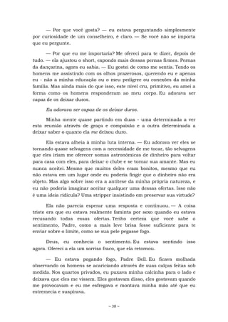 ~ 38 ~
— Por que você gosta? — eu estava perguntando simplesmente
por curiosidade de um conselheiro, é claro. — Se você não se importa
que eu pergunte.
— Por que eu me importaria? Me ofereci para te dizer, depois de
tudo. — ela ajustou o short, expondo mais dessas pernas firmes. Pernas
da dançarina, agora eu sabia. — Eu gostei de como me sentia. Tendo os
homens me assistindo com os olhos prazerosos, querendo eu e apenas
eu - não a minha educação ou o meu pedigree ou conexões da minha
família. Mas ainda mais do que isso, este nível cru, primitivo, eu amei a
forma como os homens responderam ao meu corpo. Eu adorava ser
capaz de os deixar duros.
Eu adorava ser capaz de os deixar duros.
Minha mente quase partindo em duas - uma determinada a ver
esta reunião através de graça e compaixão e a outra determinada a
deixar saber o quanto ela me deixou duro.
Ela estava alheia à minha luta interna. — Eu adorava ver eles se
tornando quase selvagens com a necessidade de me tocar, tão selvagens
que eles iriam me oferecer somas astronômicas de dinheiro para voltar
para casa com eles, para deixar o clube e se tornar sua amante. Mas eu
nunca aceitei. Mesmo que muitos deles eram bonitos, mesmo que eu
não estava em um lugar onde eu poderia fingir que o dinheiro não era
objeto. Mas algo sobre isso era a antítese da minha própria natureza, e
eu não poderia imaginar aceitar qualquer uma dessas ofertas. Isso não
é uma ideia ridícula? Uma stripper insistindo em preservar sua virtude?
Ela não parecia esperar uma resposta e continuou. — A coisa
triste era que eu estava realmente faminta por sexo quando eu estava
recusando todas essas ofertas. Tenho certeza que você sabe o
sentimento, Padre, como a mais leve brisa fosse suficiente para te
enviar sobre o limite, como se sua pele pegasse fogo.
Deus, eu conhecia o sentimento. Eu estava sentindo isso
agora. Ofereci a ela um sorriso fraco, que ela retornou.
— Eu estava pegando fogo, Padre Bell. Eu ficava molhada
observando os homens se acariciando através de suas calças feitas sob
medida. Nos quartos privados, eu puxava minha calcinha para o lado e
deixava que eles me vissem. Eles gostavam disso, eles gostavam quando
me provocavam e eu me esfregava e montava minha mão até que eu
estremecia e suspirava.
 