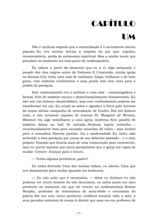 ~ 4 ~
CAPÍTULO
UM
Não é nenhum segredo que a reconciliação é o sacramento menos
popular. Eu tive muitas teorias a respeito do por que: orgulho,
inconveniência, perda de autonomia espiritual. Mas a minha teoria que
prevalece no momento era essa porra de confessionário.
Eu odiava a partir do momento que eu a vi, algo antiquado e
pesado dos dias negros antes do Vaticano II. Crescendo, minha igreja
no Kansas City tinha uma sala de confissão, limpa, brilhante e de bom
gosto, com cadeiras confortáveis e uma janela alta com vista para o
jardim da paróquia.
Este confessionário era a antítese a essa sala - constrangedora e
formal, feita de madeira escura e desnecessariamente ornamentada. Eu
não sou um homem claustrofóbico, mas este confessionário poderia me
transformar em um. Eu cruzei as mãos e agradeci a Deus pelo sucesso
da nossa última campanha de arrecadação de fundos. Dez mil dólares
mais, e nós seríamos capazes de renovar St. Margaret de Weston,
Missouri em algo semelhante a uma igreja moderna. Sem painéis de
madeira falsos no hall de entrada. Nenhum tapete vermelho -
reconhecidamente bom para esconder manchas de vinho - mas terrível
para a atmosfera. Haveria janelas, luz e modernidade. Eu tinha sido
atribuído a esta paróquia por causa de seu doloroso passado... e o meu
próprio. Passado que levaria mais de uma restauração para reconstruir,
mas eu queria mostrar aos meus paroquianos que a igreja era capaz de
mudar. Crescer. Avançar para o futuro.
— Tenho alguma penitência, padre?
Eu tinha derivado. Uma das minhas falhas, eu admito. Uma que
orei diariamente para mudar (quando me lembrava).
— Eu não acho que é necessário, — disse eu. Embora eu não
pudesse ver muito através da tela decorativa, eu sabia quem era meu
penitente no momento em que ele entrou no confessionário. Rowan
Murphy, professor de matemática de meia-idade e entusiasta da
polícia. Ele era meu único penitente confiável durante todo o mês, e
seus pecados variavam de inveja (o diretor que uma vez era professor de
 