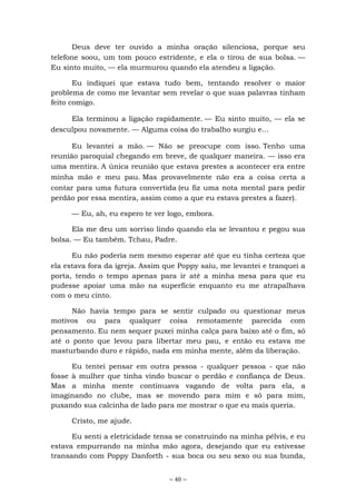 ~ 40 ~
Deus deve ter ouvido a minha oração silenciosa, porque seu
telefone soou, um tom pouco estridente, e ela o tirou de sua bolsa. —
Eu sinto muito, — ela murmurou quando ela atendeu a ligação.
Eu indiquei que estava tudo bem, tentando resolver o maior
problema de como me levantar sem revelar o que suas palavras tinham
feito comigo.
Ela terminou a ligação rapidamente. — Eu sinto muito, — ela se
desculpou novamente. — Alguma coisa do trabalho surgiu e...
Eu levantei a mão. — Não se preocupe com isso. Tenho uma
reunião paroquial chegando em breve, de qualquer maneira. — isso era
uma mentira. A única reunião que estava prestes a acontecer era entre
minha mão e meu pau. Mas provavelmente não era a coisa certa a
contar para uma futura convertida (eu fiz uma nota mental para pedir
perdão por essa mentira, assim como a que eu estava prestes a fazer).
— Eu, ah, eu espero te ver logo, embora.
Ela me deu um sorriso lindo quando ela se levantou e pegou sua
bolsa. — Eu também. Tchau, Padre.
Eu não poderia nem mesmo esperar até que eu tinha certeza que
ela estava fora da igreja. Assim que Poppy saiu, me levantei e tranquei a
porta, tendo o tempo apenas para ir até a minha mesa para que eu
pudesse apoiar uma mão na superfície enquanto eu me atrapalhava
com o meu cinto.
Não havia tempo para se sentir culpado ou questionar meus
motivos ou para qualquer coisa remotamente parecida com
pensamento. Eu nem sequer puxei minha calça para baixo até o fim, só
até o ponto que levou para libertar meu pau, e então eu estava me
masturbando duro e rápido, nada em minha mente, além da liberação.
Eu tentei pensar em outra pessoa - qualquer pessoa - que não
fosse à mulher que tinha vindo buscar o perdão e confiança de Deus.
Mas a minha mente continuava vagando de volta para ela, a
imaginando no clube, mas se movendo para mim e só para mim,
puxando sua calcinha de lado para me mostrar o que eu mais queria.
Cristo, me ajude.
Eu senti a eletricidade tensa se construindo na minha pélvis, e eu
estava empurrando na minha mão agora, desejando que eu estivesse
transando com Poppy Danforth - sua boca ou seu sexo ou sua bunda,
 