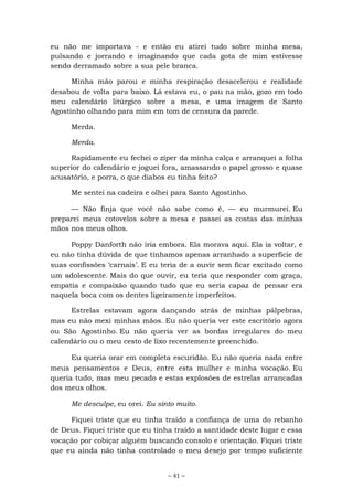 ~ 41 ~
eu não me importava - e então eu atirei tudo sobre minha mesa,
pulsando e jorrando e imaginando que cada gota de mim estivesse
sendo derramado sobre a sua pele branca.
Minha mão parou e minha respiração desacelerou e realidade
desabou de volta para baixo. Lá estava eu, o pau na mão, gozo em todo
meu calendário litúrgico sobre a mesa, e uma imagem de Santo
Agostinho olhando para mim em tom de censura da parede.
Merda.
Merda.
Rapidamente eu fechei o zíper da minha calça e arranquei a folha
superior do calendário e joguei fora, amassando o papel grosso e quase
acusatório, e porra, o que diabos eu tinha feito?
Me sentei na cadeira e olhei para Santo Agostinho.
— Não finja que você não sabe como é, — eu murmurei. Eu
preparei meus cotovelos sobre a mesa e passei as costas das minhas
mãos nos meus olhos.
Poppy Danforth não iria embora. Ela morava aqui. Ela ia voltar, e
eu não tinha dúvida de que tínhamos apenas arranhado a superfície de
suas confissões ‘carnais’. E eu teria de a ouvir sem ficar excitado como
um adolescente. Mais do que ouvir, eu teria que responder com graça,
empatia e compaixão quando tudo que eu seria capaz de pensar era
naquela boca com os dentes ligeiramente imperfeitos.
Estrelas estavam agora dançando atrás de minhas pálpebras,
mas eu não mexi minhas mãos. Eu não queria ver este escritório agora
ou São Agostinho. Eu não queria ver as bordas irregulares do meu
calendário ou o meu cesto de lixo recentemente preenchido.
Eu queria orar em completa escuridão. Eu não queria nada entre
meus pensamentos e Deus, entre esta mulher e minha vocação. Eu
queria tudo, mas meu pecado e estas explosões de estrelas arrancadas
dos meus olhos.
Me desculpe, eu orei. Eu sinto muito.
Fiquei triste que eu tinha traído a confiança de uma do rebanho
de Deus. Fiquei triste que eu tinha traído a santidade deste lugar e essa
vocação por cobiçar alguém buscando consolo e orientação. Fiquei triste
que eu ainda não tinha controlado o meu desejo por tempo suficiente
 