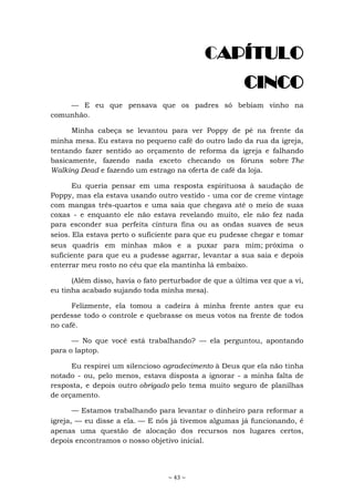 ~ 43 ~
CAPÍTULO
CINCO
— E eu que pensava que os padres só bebiam vinho na
comunhão.
Minha cabeça se levantou para ver Poppy de pé na frente da
minha mesa. Eu estava no pequeno café do outro lado da rua da igreja,
tentando fazer sentido ao orçamento de reforma da igreja e falhando
basicamente, fazendo nada exceto checando os fóruns sobre The
Walking Dead e fazendo um estrago na oferta de café da loja.
Eu queria pensar em uma resposta espirituosa à saudação de
Poppy, mas ela estava usando outro vestido - uma cor de creme vintage
com mangas três-quartos e uma saia que chegava até o meio de suas
coxas - e enquanto ele não estava revelando muito, ele não fez nada
para esconder sua perfeita cintura fina ou as ondas suaves de seus
seios. Ela estava perto o suficiente para que eu pudesse chegar e tomar
seus quadris em minhas mãos e a puxar para mim; próxima o
suficiente para que eu a pudesse agarrar, levantar a sua saia e depois
enterrar meu rosto no céu que ela mantinha lá embaixo.
(Além disso, havia o fato perturbador de que a última vez que a vi,
eu tinha acabado sujando toda minha mesa).
Felizmente, ela tomou a cadeira à minha frente antes que eu
perdesse todo o controle e quebrasse os meus votos na frente de todos
no café.
— No que você está trabalhando? — ela perguntou, apontando
para o laptop.
Eu respirei um silencioso agradecimento à Deus que ela não tinha
notado - ou, pelo menos, estava disposta a ignorar - a minha falta de
resposta, e depois outro obrigado pelo tema muito seguro de planilhas
de orçamento.
— Estamos trabalhando para levantar o dinheiro para reformar a
igreja, — eu disse a ela. — E nós já tivemos algumas já funcionando, é
apenas uma questão de alocação dos recursos nos lugares certos,
depois encontramos o nosso objetivo inicial.
 