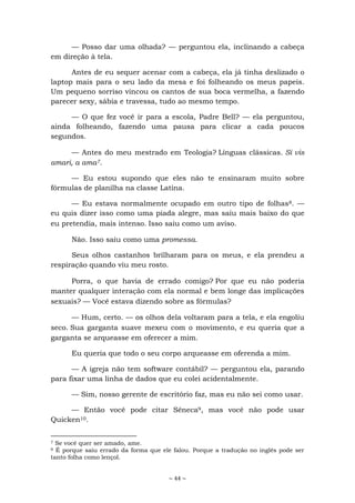 ~ 44 ~
— Posso dar uma olhada? — perguntou ela, inclinando a cabeça
em direção à tela.
Antes de eu sequer acenar com a cabeça, ela já tinha deslizado o
laptop mais para o seu lado da mesa e foi folheando os meus papeis.
Um pequeno sorriso vincou os cantos de sua boca vermelha, a fazendo
parecer sexy, sábia e travessa, tudo ao mesmo tempo.
— O que fez você ir para a escola, Padre Bell? — ela perguntou,
ainda folheando, fazendo uma pausa para clicar a cada poucos
segundos.
— Antes do meu mestrado em Teologia? Línguas clássicas. Si vis
amari, a ama7.
— Eu estou supondo que eles não te ensinaram muito sobre
fórmulas de planilha na classe Latina.
— Eu estava normalmente ocupado em outro tipo de folhas8. —
eu quis dizer isso como uma piada alegre, mas saiu mais baixo do que
eu pretendia, mais intenso. Isso saiu como um aviso.
Não. Isso saiu como uma promessa.
Seus olhos castanhos brilharam para os meus, e ela prendeu a
respiração quando viu meu rosto.
Porra, o que havia de errado comigo? Por que eu não poderia
manter qualquer interação com ela normal e bem longe das implicações
sexuais? — Você estava dizendo sobre as fórmulas?
— Hum, certo. — os olhos dela voltaram para a tela, e ela engoliu
seco. Sua garganta suave mexeu com o movimento, e eu queria que a
garganta se arqueasse em oferecer a mim.
Eu queria que todo o seu corpo arqueasse em oferenda a mim.
— A igreja não tem software contábil? — perguntou ela, parando
para fixar uma linha de dados que eu colei acidentalmente.
— Sim, nosso gerente de escritório faz, mas eu não sei como usar.
— Então você pode citar Sêneca9, mas você não pode usar
Quicken10.
7 Se você quer ser amado, ame.
8 É porque saiu errado da forma que ele falou. Porque a tradução no inglês pode ser
tanto folha como lençol.
 