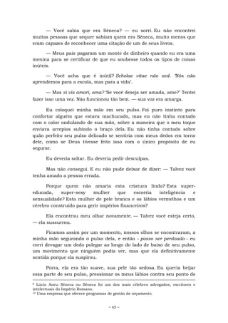 ~ 45 ~
— Você sabia que era Sêneca? — eu sorri. Eu não encontrei
muitas pessoas que sequer sabiam quem era Sêneca, muito menos que
eram capazes de reconhecer uma citação de um de seus livros.
— Meus pais pagaram um monte de dinheiro quando eu era uma
menina para se certificar de que eu soubesse todos os tipos de coisas
inúteis.
— Você acha que é inútil? Scholae vitae não sed. ‘Nós não
aprendemos para a escola, mas para a vida’.
— Mas si vis amari, ama? ‘Se você deseja ser amada, ame?’ Tentei
fazer isso uma vez. Não funcionou tão bem. — sua voz era amarga.
Eu coloquei minha mão em seu pulso. Foi puro instinto para
confortar alguém que estava machucado, mas eu não tinha contado
com o calor ondulando de sua mão, sobre a maneira que o meu toque
enviava arrepios subindo o braço dela. Eu não tinha contado sobre
quão perfeito seu pulso delicado se sentiria com meus dedos em torno
dele, como se Deus tivesse feito isso com o único propósito de eu
segurar.
Eu deveria soltar. Eu deveria pedir desculpas.
Mas não consegui. E eu não pude deixar de dizer: — Talvez você
tenha amado a pessoa errada.
Porque quem não amaria esta criatura linda? Esta super-
educada, super-sexy mulher que escorria inteligência e
sensualidade? Esta mulher de pele branca e os lábios vermelhos e um
cérebro construído para gerir impérios financeiros?
Ela encontrou meu olhar novamente. — Talvez você esteja certo,
— ela sussurrou.
Ficamos assim por um momento, nossos olhos se encontraram, a
minha mão segurando o pulso dela, e então - posso ser perdoado - eu
corri devagar um dedo polegar ao longo do lado de baixo de seu pulso,
um movimento que ninguém podia ver, mas que ela definitivamente
sentida porque ela suspirou.
Porra, ela era tão suave, sua pele tão sedosa. Eu queria beijar
essa parte de seu pulso, pressionar os meus lábios contra seu ponto de
9 Lúcio Aneu Séneca ou Sêneca foi um dos mais célebres advogados, escritores e
intelectuais do Império Romano.
10 Uma empresa que oferece programas de gestão de orçamento.
 