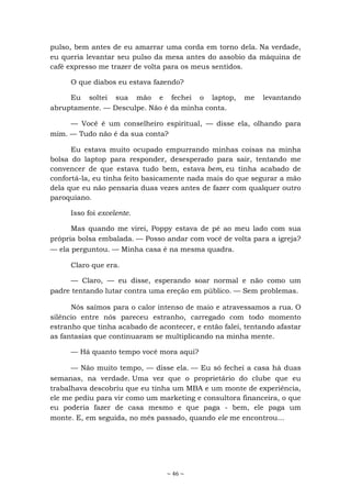 ~ 46 ~
pulso, bem antes de eu amarrar uma corda em torno dela. Na verdade,
eu queria levantar seu pulso da mesa antes do assobio da máquina de
café expresso me trazer de volta para os meus sentidos.
O que diabos eu estava fazendo?
Eu soltei sua mão e fechei o laptop, me levantando
abruptamente. — Desculpe. Não é da minha conta.
— Você é um conselheiro espiritual, — disse ela, olhando para
mim. — Tudo não é da sua conta?
Eu estava muito ocupado empurrando minhas coisas na minha
bolsa do laptop para responder, desesperado para sair, tentando me
convencer de que estava tudo bem, estava bem, eu tinha acabado de
confortá-la, eu tinha feito basicamente nada mais do que segurar a mão
dela que eu não pensaria duas vezes antes de fazer com qualquer outro
paroquiano.
Isso foi excelente.
Mas quando me virei, Poppy estava de pé ao meu lado com sua
própria bolsa embalada. — Posso andar com você de volta para a igreja?
— ela perguntou. — Minha casa é na mesma quadra.
Claro que era.
— Claro, — eu disse, esperando soar normal e não como um
padre tentando lutar contra uma ereção em público. — Sem problemas.
Nós saímos para o calor intenso de maio e atravessamos a rua. O
silêncio entre nós pareceu estranho, carregado com todo momento
estranho que tinha acabado de acontecer, e então falei, tentando afastar
as fantasias que continuaram se multiplicando na minha mente.
— Há quanto tempo você mora aqui?
— Não muito tempo, — disse ela. — Eu só fechei a casa há duas
semanas, na verdade. Uma vez que o proprietário do clube que eu
trabalhava descobriu que eu tinha um MBA e um monte de experiência,
ele me pediu para vir como um marketing e consultora financeira, o que
eu poderia fazer de casa mesmo e que paga - bem, ele paga um
monte. E, em seguida, no mês passado, quando ele me encontrou...
 