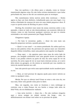 ~ 47 ~
Sua voz quebrou e ela olhou para a calçada, como se tivesse
examinando alguma coisa. Eu não tinha certeza exatamente o que tinha
perturbado ela, mas eu lhe dei um momento para se recompor.
Nós caminhamos vários metros antes dela continuar. — Então
agora eu faço um bom dinheiro, trabalhando para um cara legal, e eu
tenho a liberdade de começar de novo em uma cidade pequena e doce. É
o que eu queria antes de Sterling vir para o clube.
Sterling. Eu reconheci esse nome da nossa conversa sobre o seu
passado, e dane-se tudo se não desencadeasse um aumento ridículo de
ciúmes, como se não houvesse qualquer universo em que eu estaria
autorizado a me sentir possessivo por Poppy Danforth.
Chegamos à igreja.
— Foi bom te encontrar, padre, — disse ela com mais um
daqueles pequenos sorrisos, quando paramos.
— Qual é a sua casa? — eu estava protelando. Eu sabia qual era,
mas eu não poderia evitar. Eu precisava de apenas mais um vislumbre
daqueles lábios vermelhos, mais uma palavra com aquela voz ofegante.
— Essa aqui. — ela apontou para uma casa do outro lado do
parque, um bangalô confortável com uma grande árvore no jardim da
frente e um jardim coberto na parte de trás. Eu seria capaz de ver da
sacristia. Eu seria capaz de ver se suas luzes estavam acesas, se o carro
dela estava na garagem, se ela estava se movendo por sua cozinha no
início da manhã fazendo seu café.
Isso não parecia que seria uma oportunidade muito saudável para
eu ter.
— Bem, se você precisar de alguma ajuda para mover móveis ao
redor ou qualquer coisa...
Merda. Por que eu ofereço isso? Como se estar a sós com ela, em
sua casa, fosse uma grande coisa para eu fazer.
Mas, em seguida, seu rosto se iluminou e meu estômago se
contraiu com a visão. Porque ela era bonita o tempo todo além de
feliz? Feliz, ela era fodidamente radiante.
— Isso seria incrível, — disse ela. — Eu não conheço ninguém
aqui e meus amigos na cidade moram tão longe... sim, eu
definitivamente vou deixar você saber se eu precisar de ajuda.
 