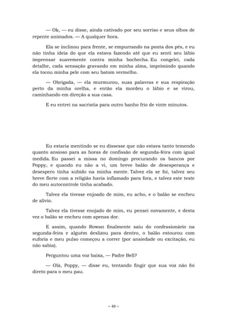 ~ 48 ~
— Ok, — eu disse, ainda cativado por seu sorriso e seus olhos de
repente animados. — A qualquer hora.
Ela se inclinou para frente, se empurrando na ponta dos pés, e eu
não tinha ideia do que ela estava fazendo até que eu senti seu lábio
imprensar suavemente contra minha bochecha. Eu congelei, cada
detalhe, cada sensação gravando em minha alma, imprimindo quando
ela tocou minha pele com seu batom vermelho.
— Obrigada, — ela murmurou, suas palavras e sua respiração
perto da minha orelha, e então ela mordeu o lábio e se virou,
caminhando em direção a sua casa.
E eu entrei na sacristia para outro banho frio de vinte minutos.
Eu estaria mentindo se eu dissesse que não estava tanto temendo
quanto ansioso para as horas de confissão de segunda-feira com igual
medida. Eu passei a missa no domingo procurando os bancos por
Poppy, e quando eu não a vi, um breve balão de desesperança e
desespero tinha subido na minha mente. Talvez ela se foi, talvez seu
breve flerte com a religião havia inflamado para fora, e talvez este teste
do meu autocontrole tinha acabado.
Talvez ela tivesse enjoado de mim, eu acho, e o balão se encheu
de alívio.
Talvez ela tivesse enojado de mim, eu pensei novamente, e desta
vez o balão se encheu com apenas dor.
E assim, quando Rowan finalmente saiu do confessionário na
segunda-feira e alguém deslizou para dentro, o balão estourou com
euforia e meu pulso começou a correr (por ansiedade ou excitação, eu
não sabia).
Perguntou uma voz baixa, — Padre Bell?
— Olá, Poppy, — disse eu, tentando fingir que sua voz não foi
direto para o meu pau.
 