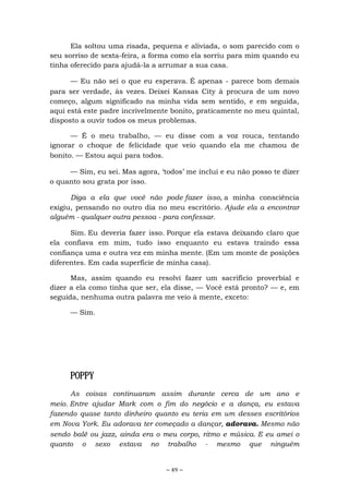 ~ 49 ~
Ela soltou uma risada, pequena e aliviada, o som parecido com o
seu sorriso de sexta-feira, a forma como ela sorriu para mim quando eu
tinha oferecido para ajudá-la a arrumar a sua casa.
— Eu não sei o que eu esperava. É apenas - parece bom demais
para ser verdade, às vezes. Deixei Kansas City à procura de um novo
começo, algum significado na minha vida sem sentido, e em seguida,
aqui está este padre incrivelmente bonito, praticamente no meu quintal,
disposto a ouvir todos os meus problemas.
— É o meu trabalho, — eu disse com a voz rouca, tentando
ignorar o choque de felicidade que veio quando ela me chamou de
bonito. — Estou aqui para todos.
— Sim, eu sei. Mas agora, ‘todos’ me inclui e eu não posso te dizer
o quanto sou grata por isso.
Diga a ela que você não pode fazer isso, a minha consciência
exigiu, pensando no outro dia no meu escritório. Ajude ela a encontrar
alguém - qualquer outra pessoa - para confessar.
Sim. Eu deveria fazer isso. Porque ela estava deixando claro que
ela confiava em mim, tudo isso enquanto eu estava traindo essa
confiança uma e outra vez em minha mente. (Em um monte de posições
diferentes. Em cada superfície de minha casa).
Mas, assim quando eu resolvi fazer um sacrifício proverbial e
dizer a ela como tinha que ser, ela disse, — Você está pronto? — e, em
seguida, nenhuma outra palavra me veio à mente, exceto:
— Sim.
POPPY
As coisas continuaram assim durante cerca de um ano e
meio. Entre ajudar Mark com o fim do negócio e a dança, eu estava
fazendo quase tanto dinheiro quanto eu teria em um desses escritórios
em Nova York. Eu adorava ter começado a dançar, adorava. Mesmo não
sendo balé ou jazz, ainda era o meu corpo, ritmo e música. E eu amei o
quanto o sexo estava no trabalho - mesmo que ninguém
 