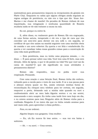 ~ 5 ~
matemática) para pensamentos impuros (a recepcionista do ginásio em
Platte City). Enquanto eu sabia que alguns clérigos ainda seguiam as
regras antigas de penitência, eu não era o tipo que diz: ‘duas Ave-
Marias e me chame de manhã’. Os pecados de Rowan vinham de sua
inquietação, sua estagnação e nenhuma quantidade de Rosário
mudaria nada se ele não tratasse a causa na raiz.
Eu sei, porque eu estive lá.
E, além disso, eu realmente gosto de Rowan. Ele era engraçado,
de uma forma astuta, inesperado e ele era o tipo de cara que iria
convidar um sem-teto para dormir em seu sofá e, em seguida, se
certificar de que eles saiam na manhã seguinte com uma mochila cheia
de comida e um novo cobertor. Eu queria o ver feliz e estabelecido. Eu
queria o ver canalizar todas essas grandes coisas para a construção de
uma vida mais gratificante.
— Sem penitência, mas eu tenho uma pequena missão, — eu
disse. — É para pensar sobre sua vida. Você tem uma fé forte, mas sem
direção. Além da Igreja, o que te dá paixão na vida? Por que você sai da
cama de manhã? O que dá significado às suas atividades e
pensamentos diários?
Rowan não respondeu, mas eu podia ouvir sua
respiração. Pensando.
Com uma oração e uma bênção final, Rowan tinha ido embora,
voltando para a escola para o resto de sua tarde. E se a sua pausa para
o almoço estava quase no fim, assim estavam minhas horas de
reconciliação. Eu chequei meu telefone para ter certeza, em seguida,
empurrei a porta, deixando cair a minha mão quando eu ouvi o
confessionário abrir ao meu lado. Alguém sentou e eu me sentei,
mascarando o meu suspiro. Eu tinha uma tarde livre rara hoje em dia,
e eu estava ansioso para isso. Ninguém além de Rowan vinha para a
confissão. Ninguém. E no único dia que eu tinha estado ansioso para
sair mais cedo, para aproveitar o clima perfeito...
Foco, eu me ordenei.
Alguém limpou sua garganta. Uma mulher.
— Eu, uh. Eu nunca fiz isso antes. — sua voz era baixa e
sedutora.
— Ah. — eu sorri. — Uma novata.
 