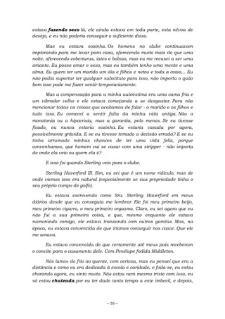 ~ 50 ~
estava fazendo sexo lá, ele ainda estava em toda parte, esta névoa de
desejo, e eu não poderia conseguir o suficiente disso.
Mas eu estava sozinha. Os homens no clube continuavam
implorando para me levar para casa, oferecendo muito mais do que uma
noite, oferecendo coberturas, iates e bolsas, mas eu me recusei a ser uma
amante. Eu posso amar o sexo, mas eu também tenho uma mente e uma
alma. Eu quero ter um marido um dia e filhos e netos e toda a coisa... Eu
não podia suportar ter qualquer substituto para isso, não importa o quão
bom isso pode me fazer sentir temporariamente.
Mas a compensação para a minha autoestima era uma cama fria e
um vibrador velho e ele estava começando a se desgastar. Para não
mencionar todas as coisas que acabamos de falar - o marido e os filhos e
tudo isso. Eu comecei a sentir falta da minha vida antiga. Não a
monotonia ou a hipocrisia, mas a garantia, pelo menos. Se eu tivesse
ficado, eu nunca estaria sozinha. Eu estaria casada por agora,
possivelmente grávida. E se eu tivesse tomado a decisão errada? E se eu
tinha arruinado minhas chances de ter uma vida feliz, porque
convenhamos, que homem vai se casar com uma stripper - não importa
de onde ela veio ou quem ela é?
E isso foi quando Sterling veio para o clube.
Sterling Haverford III. Sim, eu sei que é um nome ridículo, mas de
onde viemos isso era natural (especialmente se sua propriedade tinha o
seu próprio campo de golfe).
Eu estava escrevendo como Sra. Sterling Haverford em meus
diários desde que eu conseguia me lembrar. Ele foi meu primeiro beijo,
meu primeiro cigarro, o meu primeiro orgasmo. Claro, eu sei agora que eu
não fui a sua primeira coisa, e que, mesmo enquanto ele estava
namorando comigo, ele estava transando com outras garotas. Mas, na
época, eu estava convencida de que iríamos conseguir nos casar. Que ele
me amava.
Eu estava convencida de que certamente até meus pais receberam
o convite para o casamento dele. Com Penélope fodida Middleton.
Nós íamos do frio ao quente, com certeza, mas eu pensei que era a
distância e como eu era dedicada à escola e caridade, e foda-se, eu estou
chorando agora, eu sinto muito. Não estou nem mesmo triste com isso, eu
só estou chateada por eu ter dado tanto tempo a este imbecil, e depois,
 