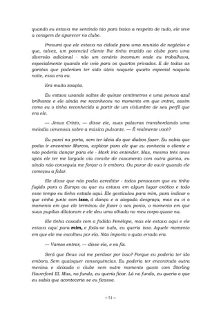 ~ 51 ~
quando eu estava me sentindo tão para baixo a respeito de tudo, ele teve
a coragem de aparecer no clube.
Presumi que ele estava na cidade para uma reunião de negócios e
que, talvez, um potencial cliente lhe tinha trazido ao clube para uma
diversão adicional - não um cenário incomum onde eu trabalhava,
especialmente quando ele veio para os quartos privados. E de todas as
garotas que poderiam ter sido úteis naquele quarto especial naquela
noite, essa era eu.
Era muita zoação.
Eu estava usando saltos de quinze centímetros e uma peruca azul
brilhante e ele ainda me reconheceu no momento em que entrei, assim
como eu o tinha reconhecido a partir de um vislumbre de seu perfil que
era ele.
— Jesus Cristo, — disse ele, suas palavras transbordando uma
melodia venenosa sobre a música pulsante. — É realmente você?
Eu parei na porta, sem ter ideia do que diabos fazer. Eu sabia que
podia ir encontrar Marcos, explicar para ele que eu conhecia o cliente e
não poderia dançar para ele - Mark iria entender. Mas, mesmo três anos
após ele ter me largado via convite de casamento com outra garota, eu
ainda não conseguia me forçar a ir embora. Ou parar de ouvir quando ele
começou a falar.
Ele disse que não podia acreditar - todos pensavam que eu tinha
fugido para a Europa ou que eu estava em algum lugar exótico e todo
esse tempo eu tinha estado aqui. Ele gesticulou para mim, para indicar o
que vinha junto com isso, à dança e a alegada desgraça, mas eu vi o
momento em que ele terminou de fazer o seu ponto, o momento em que
suas pupilas dilataram e ele deu uma olhada no meu corpo quase nu.
Ele tinha casado com a fodida Penélope, mas ele estava aqui e ele
estava aqui para mim, e foda-se tudo, eu queria isso. Aquele momento
em que ele me escolheu por ela. Não importa o quão errado era.
— Vamos entrar, — disse ele, e eu fiz.
Será que Deus vai me perdoar por isso? Porque eu poderia ter ido
embora. Sem quaisquer consequências. Eu poderia ter encontrado outra
menina e deixado o clube sem outro momento gasto com Sterling
Haverford III. Mas, no fundo, eu queria ficar. Lá no fundo, eu queria o que
eu sabia que aconteceria se eu ficasse.
 